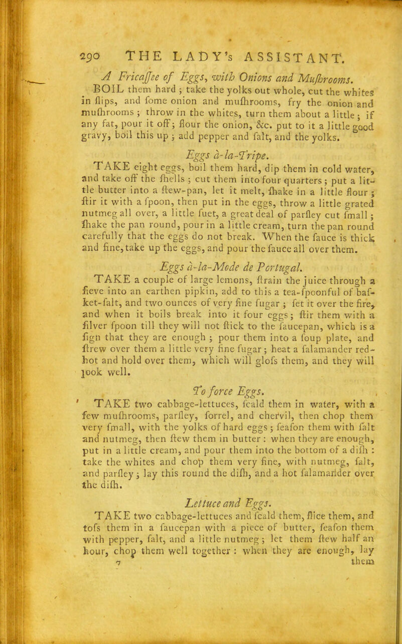 » A Fricajfee of Eggs, with Onions and Mufhrooms. BOIL them hard ; take the yolks out whole, cut the whites in flips, and fome onion and mufhrooms, fry the onion and mufhrooms; throw in the whites, turn them about a little • if any fat, pour it off; flour the onion, &c. put to it a little good gravy, boil this up ; add pepper and fait, and the yolks. Eggs a-la-Tripe. TAKE eight eggs, boil them hard, dip them in cold water, and take off the fhclls ; cut them into four quarters; put a lit- tle butter into a ffew-pan, let it melt, lhake in a little flour ; ifir it with a fpoon, then put in the eggs, throw a little grated nutmeg all over, a little fuet, a great deal of parfley cut fmall ; lhake the pan round, pour in a little cream, turn the pan round carefully that the eggs do not break. When the fauce is thick and fine, take up the eggs, and pour the fauce all over them. Eggs a-la-Mode de Portugal. TAKE a couple of large lemons, ffrain the juice through a fieve into an earthen pipkin, add to this a tea-fpoonful of baf- ket-falt, and two ounces of very fine fugar ; fet it over the fire, and when it boils break into it four eggs; ftir them with a filver fpoon till they will not flick to the faucepan, which is a fign that they are enough ; pour them into a foup plate, and Hrew over them a little very fine fugar; heat a falamander red- hot and hold over them, which will glofs them, and they will jook well. To force Eggs. TAKE two cabbage-lettuces, feald them in water, with a few mufhrooms, parfley, forrel, and chefvil, then chop them very fmall, with the yolks of hard eggs; feafon them with fait and nutmeg, then flew them in butter : when they are enough, put in a little cream, and pour them into the bottom of a difh : take the whites and chop them very fine, with nutmeg, fait, and parfley; lay this round the difh, and a hot falamarider over the difh. Lettuce and Eggs. TAKE two cabbage-lettuces and feald them,flice them, and tofs them in a faucepan with a piece of butter, feafon them with pepper, fait, and a little nutmeg; let them flew half an hour, chop them well together : when they are enough, lay 7 them