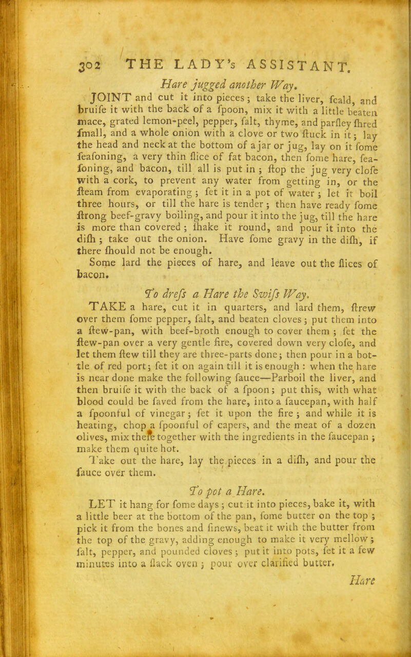 Hare jugged another Way. JOINT and cut it into pieces; take the liver, fcald, and bruife it with the back of a fpoon, mix it with a little beaten mace, grated lemon-peel, pepper, fait, thyme, and parfley fhred fmall, and a whole onion with a clove or two duck in it; lay the head and neck at the bottom of ajar or jug, lay on it fome feafoning, a very thin dice of fat bacon, then fome hare, fea- foning, and bacon, till all is put in ; flop the jug very clofe with a cork, to prevent any water from getting in, or the fleam from evaporating ; fet it in a pot of water ; let it boil three hours, or till the hare is tender ; then have ready fome ftrong beef-gravy boiling, and pour it into the jug, till the hare is more than covered ; fhake it round, and pour it into the difh ; take out the onion. Have fome gravy in the difh, if there fhould not be enough. Some lard the pieces of hare, and leave out the dices of bacon. ‘To drefs a Hare the Swifs Way, TAKE a hare, cut it in quarters, and lard them, drew over them fome pepper, fait, and beaten cloves; put them into a dew-pan, with beef-broth enough to cover them ; fet the dew-pan over a very gentle fire, covered down very clofe, and let them dew till they are three-parts done; then pour in a bot- tle of red port; fet it on again till it is enough : when the hare is near done make the following fauce—Parboil the liver, and then bruife it with the back of a fpoon; put this, with what blood could be faved from the hare, into a faucepan, with half a fpoonful of vinegar; fet it upon the fire; and while it is heating, chop a fpoonful of capers, and the meat of a dozen olives, mix thefe together with the ingredients in the faucepan ; make them quite hot. Take out the hare, lay the pieces in a difh, and pour the fauce over them. To pot a Hare. LET it hang for fome days ; cut it into pieces, bake it, with a little beer at the bottom of the pan, fome butter on the top ; pick it from the bones and finews, beat it with the butter from the top of the gravy, adding enough to make it very mellow; fait, pepper, and pounded cloves; put it into pots, fet it a few minutes into a flack oven 3 pour over clarified butter.