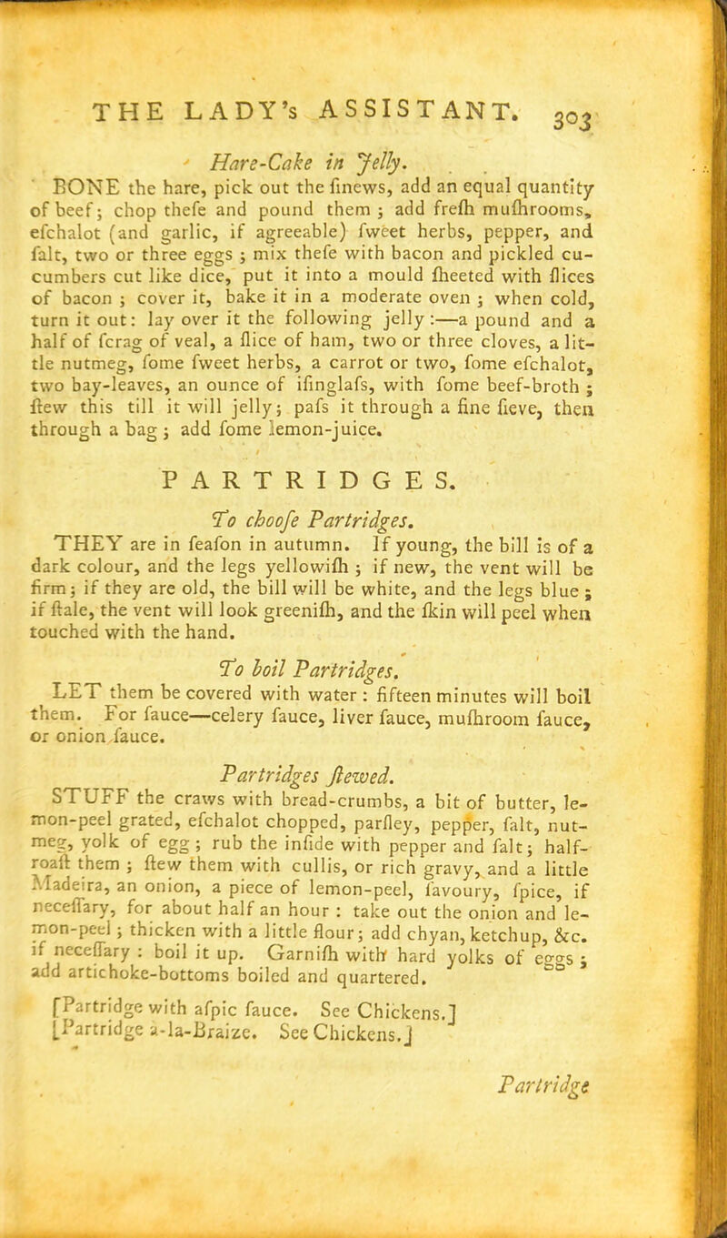 — THE LADY’s ASSISTANT. 303 Hare-Cake in Jelly. BONE the hare, pick out the finews, add an equal quantity of beef; chop thefe and pound them ; add frefti mufhrooms, efc’nalot (and garlic, if agreeable) fvveet herbs, pepper, and fait, two or three eggs 3 mix thefe with bacon and pickled cu- cumbers cut like dice, put it into a mould fheeted with flices of bacon 3 cover it, bake it in a moderate oven 3 when cold, turn it out: lay over it the following jelly:—a pound and a half of fcrag of veal, a flice of ham, two or three cloves, a lit- tle nutmeg, fome fweet herbs, a carrot or two, fome efchalot, two bay-leaves, an ounce of ifinglafs, with fome beef-broth ; flew this till it will jelly 5 pafs it through a fine fieve, then through a bag 3 add fome lemon-juice. 1 PARTRIDGES. To choofe Partridges. THEY are in feafon in autumn. If young, the bill is of a dark colour, and the legs yellowilh 5 if new, the vent will be firm 5 if they are old, the bill will be white, and the legs blue ; if ftale, the vent will look greenifh, and the fkin will peel when touched with the hand. * ( To boil Partridges. LET them be covered with water : fifteen minutes will boil them. For fauce—celery fauce, liver fauce, mufhroom fauce, or onion .fauce. Partridges Jlezved. STUFF the craws with bread-crumbs, a bit of butter, le- mon-peel grated, efchalot chopped, parfley, pepper, fait, nut- meg, yolk of egg; rub the infide with pepper and fait; half- roaft them 3 flew them with cullis, or rich gravy,.and a little Madeira, an onion, a piece of lemon-peel, favoury, fpice, if recellary, for about half an hour : take out the onion and le- mon-peel 3 thicken with a little flour; add chyan, ketchup, kc. if neceffary : boil it up. Garnifh with hard yolks of e°-o-s ; add artichoke-bottoms boiled and quartered. [Partridge with afpic fauce. See Chickens.] [Partridge a-la-Braize. See Chickens.] Partridge