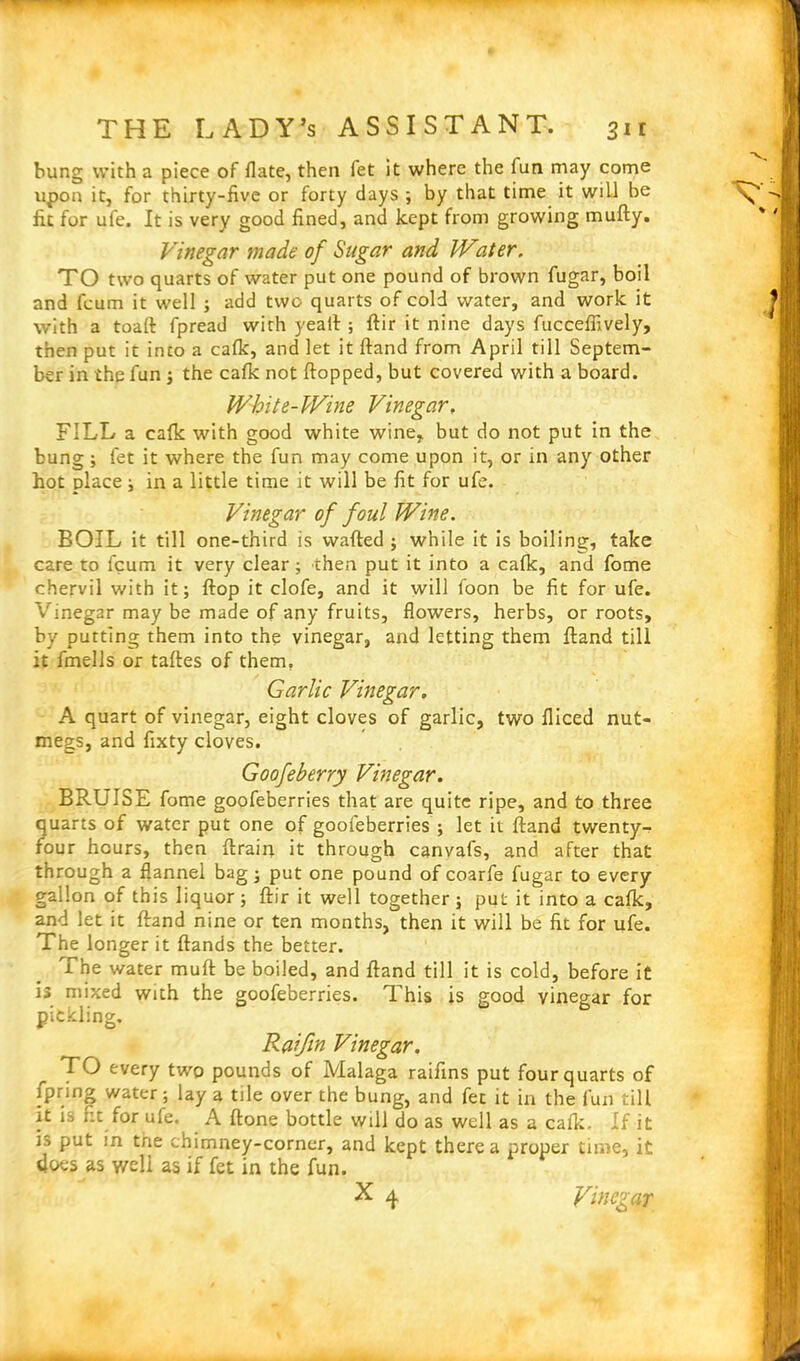 bung with a piece of flate, then fet it where the fun may come upon it, for thirty-five or forty days ; by that time it will be fit for ufe. It is very good fined, and kept from growing mufty. Vinegar made of Sugar and Water. TO two quarts of water put one pound of brown fugar, boil and feum it well ; add two quarts of cold water, and work it with a toaft fpread with yeaft ; ftir it nine days fuccefiively, then put it into a calk, and let it ftand from April till Septem- ber in the fun ; the calk not flopped, but covered with a board. White-Wine Vinegar, FILL a calk with good white wine, but do not put in the bung; fet it where the fun may come upon it, or in any other hot place ; in a little time it will be fit for ufe. Vinegar of foul Wine. BOIL it till one-third is wafted ; while it is boiling, take care to feum it very clear; then put it into a calk, and fome chervil with it; flop it clofe, and it will foon be fit for ufe. Vinegar may be made of any fruits, flowers, herbs, or roots, by putting them into the vinegar, and letting them ftand till it fmells or tallies of them. Garlic Vinegar. A quart of vinegar, eight cloves of garlic, two lliced nut- megs, and fixty cloves. Goofeberry Vinegar. BRUISE fome goofeberries that are quite ripe, and to three quarts of water put one of goofeberries ; let it ftand twenty- four hours, then ftrain it through canvafs, and after that through a flannel bag; put one pound of coarfe fugar to every gallon of this liquor; ftir it well together ; put it into a calk, and let it ftand nine or ten months, then it will be fit for ufe. The longer it Hands the better. The water muft be boiled, and ftand till it is cold, before it is mixed with the goofeberries. This is good vinegar for pickling. Raifin Vinegar. TO every two pounds of Malaga raifins put four quarts of fpring water; lay a tile over the bung, and fee it in the fun till it is fit for ufe. A ftone bottle will do as well as a calk. If it is put in tne chimney-corner, and kept there a proper time, it floes as well as if fet in the fun.