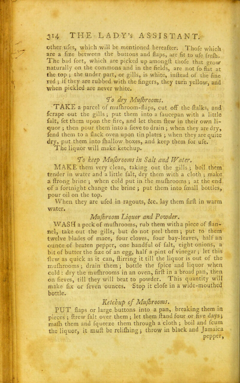 other ufes, which will be mentioned hereafter. Thofe which are a fize between the buttons and flaps, are fit to ufe frefh. The bad fort, which are picked up amongfl thofe that grow naturally on the commons and in the fields, are not fo flat at the top ; the under part, or gills, is white, inftead of the fine red ; if they are rubbed with the fingers, they turn yellow, and ■when pickled are never white. To dry Mujhrooms. TAKE a parcel of mufhroom-flaps, cut off the flalks, and ferape out the gills; put them into a faucepan with a little fait, fet them upon the fire, and let them flew in their own li- quor ; then pour them into a fieve to drain ; when they are dry, fend them to a flack oven upon tin plates ; when they are quite dry, put them into fhallow boxes, and keep them for ufe. The liquor will make ketchup. To keep Mujhrooms in Salt and Water. MAKE them very clean, taking out the gills ; boil them tender in water and a little fait, dry them with a cloth ; make a ftrong brine ; when cold put in the mufhrooms; at the end of a fortnight change the brine ; put them into fmall bottles, pour oil on the top. When they are ufed in ragouts, &c. lay them firfl: in warm water. Mujhroom Liquor and Powder. WAS Ha peck of mufhrooms, rub them with a piece of flan- nel, take out the gills, but do not peel them ; put to them twelve blades of mace, four cloves, four bay-leaves, half an ounce of beaten pepper, one handful of fait, eight onions, a bit of butter the fize of an egg, half a pint of vinegar ; let this ■flew as quick as it can, ftirring it till the liquor is out of the mufhrooms ; drain them; bottle the fpice and liquor when cold : dry the mufhrooms in an oven, firfl: in a broad pan, then on fieves, till they will beat to powder. This quantity will make fix or feven ounces. Stop it clofe in a wide-mouthed bottle. Ketchup of Mufhrooms. PUT flaps or large buttons into a pan, breaking them in pieces ; ftrew fait over them ; let them ftand four or five days; mafh them and fqueeze them through a cloth ; boil and feum the liquor, it mufl be relifhing; throw in black and Jamaica pepper.