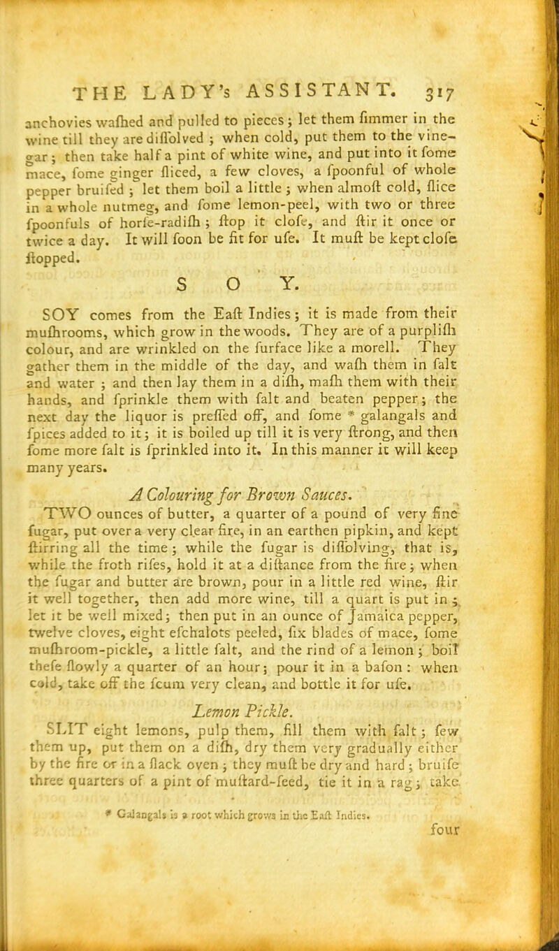 anchovies wafhed and pulled to pieces ; let them fimmer in the wine till they are difl'olved ; when cold, put them to the vine— o-ar ; then take half a pint of white wine, and put into it fome mace, fome ginger fliced, a few cloves, a fpoonful of whole pepper bruifed ; let them boil a little ; when almoft cold, flice in a whole nutmeg, and fome lemon-peel, with two or three fpoonfuls of horfe-radifti ; flop it clofe, and ftir it once or twice a day. It will foon be fit for ufe. It muft be kept clofe Hopped. S O Y. SOY comes from the Eaft Indies; it is made from their muftirooms, which grow in the woods. They are of a purplifli colour, and are wrinkled on the furface like a morell. They gather them in the middle of the day, and wafh them in fait and water ; and then lay them in a difti, mafti them with then- hands, and fprinkle them with fait and beaten pepper; the next day the liquor is preffed off, and fome * galangals and fpices added to it; it is boiled up till it is very ftrong, and then fome more fait is fprinkled into it. In this manner it will keep many years. A Colouring for Brown Sauces. TWO ounces of butter, a quarter of a pound of very fine fugar, put over a very clear fire, in an earthen pipkin, and kept ffirring all the time; while the fugar is diflblving, that is, v/hile the froth rifes, hold it at a diftance from the fire; when the fugar and butter are brown, pour in a little red wine, ftir it well together, then add more wine, till a quart is put in ; let it be well mixed; then put in an ounce of Jamaica pepper, twelve cloves, eight efchalots peeled, fix blades of mace, fome mulhroom-pickle, a little fait, and the rind of a lemon ; boil thefe flowly a quarter of an hour; pour it in a bafon : when cold, take off the feum very clean, and bottle it for ufe. Lemon Pickle. SLIT eight lemons, pulp them, fill them with fait; few them up, put them on a difh, dry them very gradually either by the fire or in a Hack oven ; they muft be dry and hard ; bruife three quarters of a pint of muftard-feed, tie it in a rag; take. * GaJangals is a root which grow3 in the Eaft Indies. four