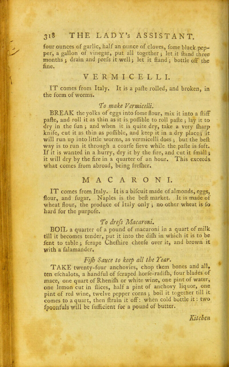 four ounces of garlic, half an ounce of cloves, fome black pep- per, a gallon of vinegar, put all together; let it ftand three months ; drain and prefs it well; let it ftand ; bottle off the fine. VERMICELLI. IT comes from Italy. It is a pafte rolled, and broken, in the form of worms. To make Vermicelli. BREAK the yolks of eggs into fome flour, mix it into a ftiff pafte, and roll it as thin as it is poflible to roll pafte ; lay it to dry in the fun ; and when it is quite dry, take a very (harp knife, cut it as thin as poflible, and keep it in a dry place; it will run up into little worms, as vermicelli does ; but the belt way is to run it through a coarfe fteve while the pafte is foft. If it is wanted in a hurry, dry it by the fire, and cut it fmall; it will dry by the fire in a quarter of an hour. This exceeds what comes from abroad, being freflicr. MACARONI. IT comes from Italy. It is a bifcuit made of almonds, eggs, flour, and fugar. Naples is the beft market. It is made of wheat flour, the produce of Italy only ; no other wheat is fa hard for the purpofe. To drefs Macaroni. BOIL a quarter of a pound of macaroni in a quart of milk till it becomes tender, put it into the difti in which it is to be fent to table; fcrape Chefhire cheefe over it, and brown it with a falamander. Fijh Sauce to keep all the Tear. TAKE twenty-four anchovies, chop them bones and all, ten efchalots, a handful of fcraped horfe-radifh, four blades of mace, one quart of Rhenifh or white wine, one pint of water, one lemon cut in flices, half a pint of anchovy liquor, one pint of red wine, twelve pepper corns ; boil it together till it comes to a quart, then ftrain it off: when cold bottle it: two fpoonfuls will be fufficient for a pound of butter. Kitchen