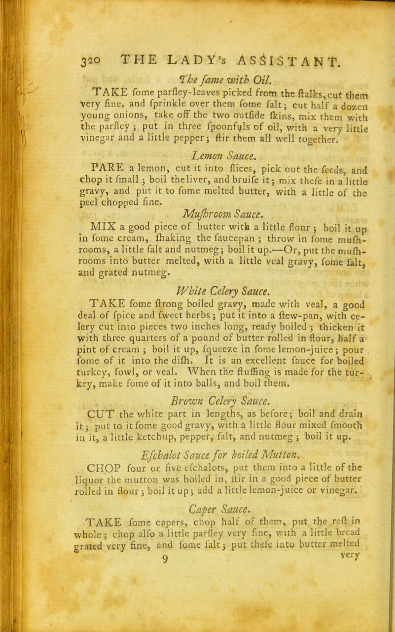 L’he fame with Oil. TAKE fome parfley-leaves picked from the ftalks,cut them very fine, and fprinkle over them fome fait; cut half a dozen young onions, take off the two outfide (kins, mix them with the parfley ; put in three fpoonfyls of oil, with a very little vinegar and a little pepper; ftir them all well together. Lemon Sauce. PARE a lemon, cut it into dices, pick out the feeds, and chop it fmall ; boil theliver, and bruife it; mix thefe in a little gravy, and put it to fome melted butter, with a little of the peel chopped fine. Mufhroom Sauce. MIX a good piece of butter with a little flour ; boil it up In fome cream, fhaking the faucepan ; throw in fome mufh- rooms, a little fait and nutmeg; boil it up.—Or, put the mufh- rooms into butter melted, with a little veal gravy, fome fait, and grated nutmeg. White Celery Sauce. TAKE fome ftrong boiled gravy, made with veal, a good deal of fpice and fweet herbs ; put it into a ftew-pan, with ce- lery cut into pieces two inches long, ready boiled ; thicken it with three quarters of a pound of butter rolled in flour, half a pint of cream ; boil it up, lqueeze in fome lemon-juice ; pour fome of it into the difh. It is an excellent fauce for boiled turkey, fowl, or veal. When the fluffing is made for the tur- key, make fome of it into balls, and boil them. Brown Celery Sauce. CUT the white part in lengths, as before; boil and drain it; put to it fome good gravy, with a little flour mixed fmooth in it, a little ketchup, pepper, fait, and nutmeg ; boil it up. Efchalot Sauce for boiled Mutton. CHOP four or five efchalots, put them into a little of the liquor the mutton was boiled in, itir in a good piece of butter rolled in flour ; boil it up; add a little lemon-juice or vinegar. / . Caper Sauce. TAKE fome capers, chop half of them, put the reft in whole ; chop alfo a little parfley very fine, with a little bread grated very fine, and fome fait3 put thel'e into butter melted a very