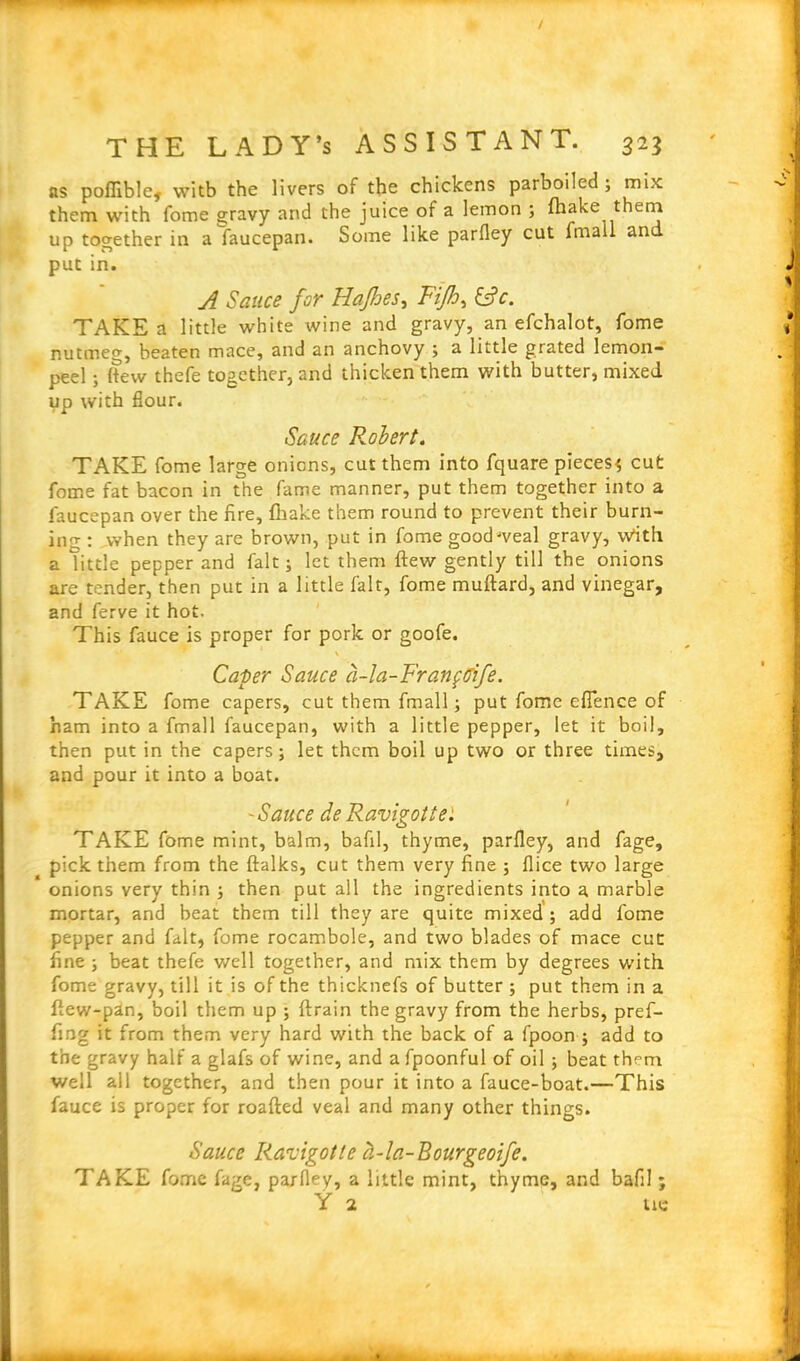 as poffible, with the livers of the chickens parboiled; mix them with fome gravy and the juice of a lemon ; (hake them up together in a faucepan. Some like parfley cut fmall an put in. A Sauce for Hajbes, Fijh^ &c. TAKE a little white wine and gravy, an efchalot, fome nutmeg, beaten mace, and an anchovy ; a little grated lemon- peel ; (tew thefe together, and thicken them with butter, mixed up with flour. Sauce Robert. TAKE fome large onions, cut them into fquare pieces^ cut fome fat bacon in the fame manner, put them together into a faucepan over the fire, fihake them round to prevent their burn- ing : when they are brown, put in fome goodweal gravy, with a little pepper and fait; let them ftew gently till the onions are tender, then put in a little fait, fome muftard, and vinegar, and ferve it hot. This fauce is proper for pork or goofe. \ Caper Sauce a-la-Fratiftlife. TAKE fome capers, cut them fmall; put fome eflence of ham into a fmall faucepan, with a little pepper, let it boil, then put in the capers; let them boil up two or three times, and pour it into a boat. *Sauce deRavigotte: TAKE fome mint, balm, bafil, thyme, parfley, and fage, pick them from the ftalks, cut them very fine ; flice two large onions very thin ; then put all the ingredients into a marble mortar, and beat them till they are quite mixed ; add fome pepper and fait, fome rocambole, and two blades of mace cue fine ; beat thefe well together, and mix them by degrees with fome gravy, till it is of the thicknefs of butter ; put them in a flew-pan, boil them up ; ftrain the gravy from the herbs, pref- fing it from them very hard with the back of a fpoon ; add to the gravy half a glafs of wine, and a fpoonful of oil ; beat them well all together, and then pour it into a fauce-boat.—This fauce is proper for roafted veal and many other things. Sauce Ravigotle d-la-Bourgeoife. TAKE fome fage, parfley, a little mint, thyme, and bafil; Y 2 tie