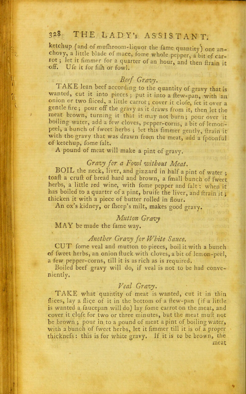 ketchup (and of mufhroom-liquor the fame quantity) one an- chovy, a little blade of mace, fome whole pepper, a bit of car- rot ; let it fimmer for a quarter of an hour, 'and then ftrain it off. Ufe it for filh or fowl. Beef Gravy. TAKE lean beef according to the quantity of gravy that is wanted, cut it into pieces ; put it into a ftew-pan, with ail onion or two fliced, a little carrot; cover it clofe, fet it over a gentle fire ; pour off the gravy as it draws from it, then let the meat brown, turning it that it may not burn; pour over it boiling water, add a few cloves, pepper-corns, a bit of lemon- peel, a bunch of fweet herbs ; let this fimmer gently, ftrain it with the gravy that was drawn from the meat, add a fpoonful of ketchup, fome fait. A pound of meat will make a pint of gravy. Gravy for a Fowl without Meat. BOIL the neck, liver, and gizzard in half a pint of water ; toaft a cruft of bread hard and brown, a fmall bunch of fweet herbs, a little red wine, with fome pepper and fait : when it has boiled to a quarter of a pint, bruife the liver, and ftrain it; thicken it with a piece of butter rolled in flour. An ox's kidney, or Iheep’s milt, makes good gravy. Mutton Gravy MAY be made the fame way. Another Gravy for White Sauce. CUT fome veal and mutton to pieces, boil it with a bunch of fweet herbs, an onion ftuck with cloves, a bit of lemon-peel, a few pepper-corns, till it is as rich as is required. Boiled beef gravy will do, if veal is not to be had conve- nientlv. 4 Veal Gravy. TAKE what quantity of meat is wanted, cut it in thin flices, lay a flige of it in the bottom of a ftew-pan (if a little is wanted a faucepan will do) lay fome carrot on the meat, and cover it clofe for two or three minutes, but the meat mutt not be brown ; pour in to a pound of meat a pint of boiling water, with a bunch of fweet herbs, let it fimmer till it is of a proper thicknefs: this is for white gravy. If it is to be brown, the meat
