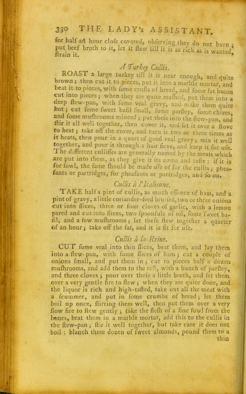 for half art hour clofe covered, obferving they do not burn put beef broth to it, let it flew till it is as rich as is wanted lirain it. » 3 A Turkey Cullis. ROAST a large turkey till it is near enough, and quite brown; then cut it to pieces, put it into a marble mortar, and beat it to pieces, with feme crufts of bread, and feme fat bacon cut into pieces; when they are quite maflied, put them into a deep ftew-pan, with fome veal gravy, and make them quite hot ; cut fome fweet bafil fmall, fome parfley, fome chives and fome mulhrooms minced ; put tbefe into the ftew-pan, and iur it all well together, then cover it, apd fet it over a ftove to heat; take oft the cover, and turn it two or three times as it heats, then pour in a quart of good veal <:ravy; mix it well together, and pour it through a hair fttve, and keep it for ufe. The different culliffes are generally named by the meats which are put into them, as they give it its name and tafle : if it is for fowl, the fame fhould be made ufe of for the cullis; phea- fants or partridges, for pheafants or partridges, and fo’on. Cullis a ritalienne. TAKE half a pint of cullis, as much effence of ham, and a pint of gravy, a little coriander-feed bruifed,two or three onions cut into flices, three or four cloves of garlic, with a lemon pared and cut into Dices, two fpoonfuls of oil, fome fweet ba- ft!, and a few mufhrooms ; let thefe ftew together a auarter of an hour; take oft' the fat, and it is fit for ufe. Cullis a - la- Reine. CUT fome veal into thin fiices, beat them, and lay them into a ftew-pan, with fome flices of ham; cut a couple of onions fmall, and put them in; cut to pieces half a dozen muftirooms, and add them to the reft, with a bunch of parfley, and three cloves ; pour over thefe a little broth, and fet them over a very gentle fire to ftew ; when they are quite done, and the liquor is rich and high-tafted, take out all the meat with a feummer, and put in fome crumbs of bread; let them boil up once, ftirring them well, then put them over a very flow fire to ftew gently ; take the flefh of a fine fowl from the bones, beat them in a marble mortar, add this to the cullis in the ftew-pan ; ftir it well together, but take care it does not boil : blanch three dozen of fweet almonds, pound them to a thin