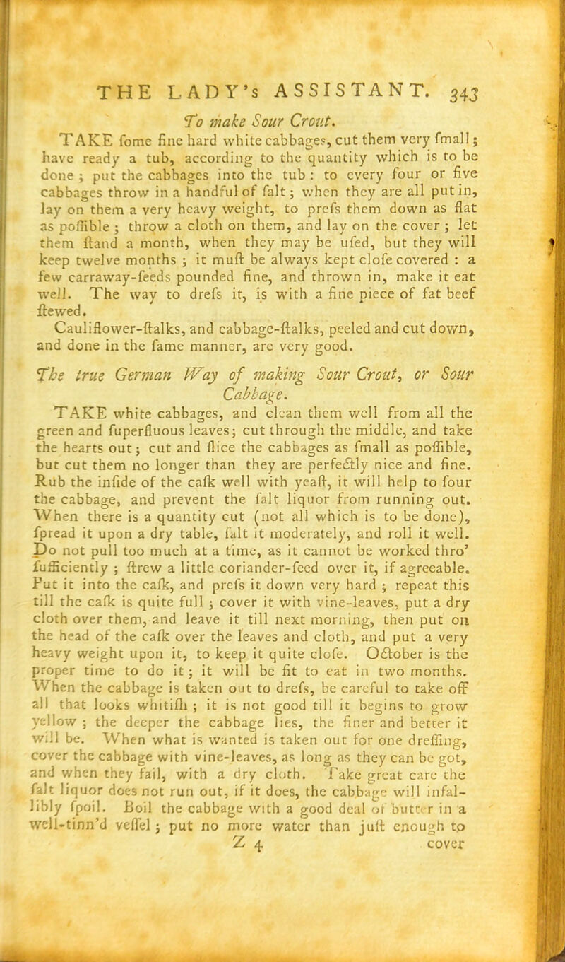 \ THE LADY’S ASSISTANT. 343 T0 make Sour Croat. T AKE fome fine hard white cabbage?, cut them very fmall; have ready a tub, according to the quantity which is to be done ; put the cabbages into the tub : to every four or five cabbages throw in a handful of fait; when they are all putin. Jay on them a very heavy weight, to prefs them down as flat as poflible ; throw a cloth on them, and lay on the cover ; let them ftand a month, when they may be ufed, but they will keep twelve months ; it muff be always kept clofe covered : a few carraway-feeds pounded fine, and thrown in, make it eat well. The way to drefs it, is with a fine piece of fat beef flawed. Cauliflower-ftalks, and cabbage-ftalks, peeled and cut down, and done in the fame manner, are very good. 2~he true German Way of making Sour Croat, or Sour Cabbage. TAKE white cabbages, and clean them v/ell from all the green and fuperfluous leaves; cut through the middle, and take the hearts out; cut and flice the cabbages as fmall as poflible, but cut them no longer than they are perfe£tly nice and fine. Rub the infide of the cafk well with yeaft, it will help to four the cabbage, and prevent the fait liquor from running out. When there is a quantity cut (not all which is to be done), fpread it upon a dry table, fait it moderately, and roll it well. Do not pull too much at a time, as it cannot be worked thro’ fufficiently ; ftrew a little coriander-feed over it, if agreeable. Put it into the calk, and prefs it down very hard ; repeat this till the calk is quite full ; cover it with vine-leaves, put a dry cloth over them, and leave it till next morning, then put on the head of the calk over the leaves and cloth, and put a very heavy weight upon it, to keep it quite clofe. O&ober is the proper time to do it; it will be fit to eat in two months. When the cabbage is taken out to drefs, be careful to take off all that looks whitilh ; it is not good till it begins to grow yellow ; the deeper the cabbage lies, the finer and better it will be. When what is wanted is taken out for one d refling, cover the cabbage with vine-leaves, as long as they can be got, and when they fail, with a dry cloth. Take great care the fait liquor does not run out, if it does, the cabbage will infal- libly fpoil. Boil the cabbage with a good deal of butte r in a weli-tinn’d veffel; put no more water than jult enough to Z 4 cover