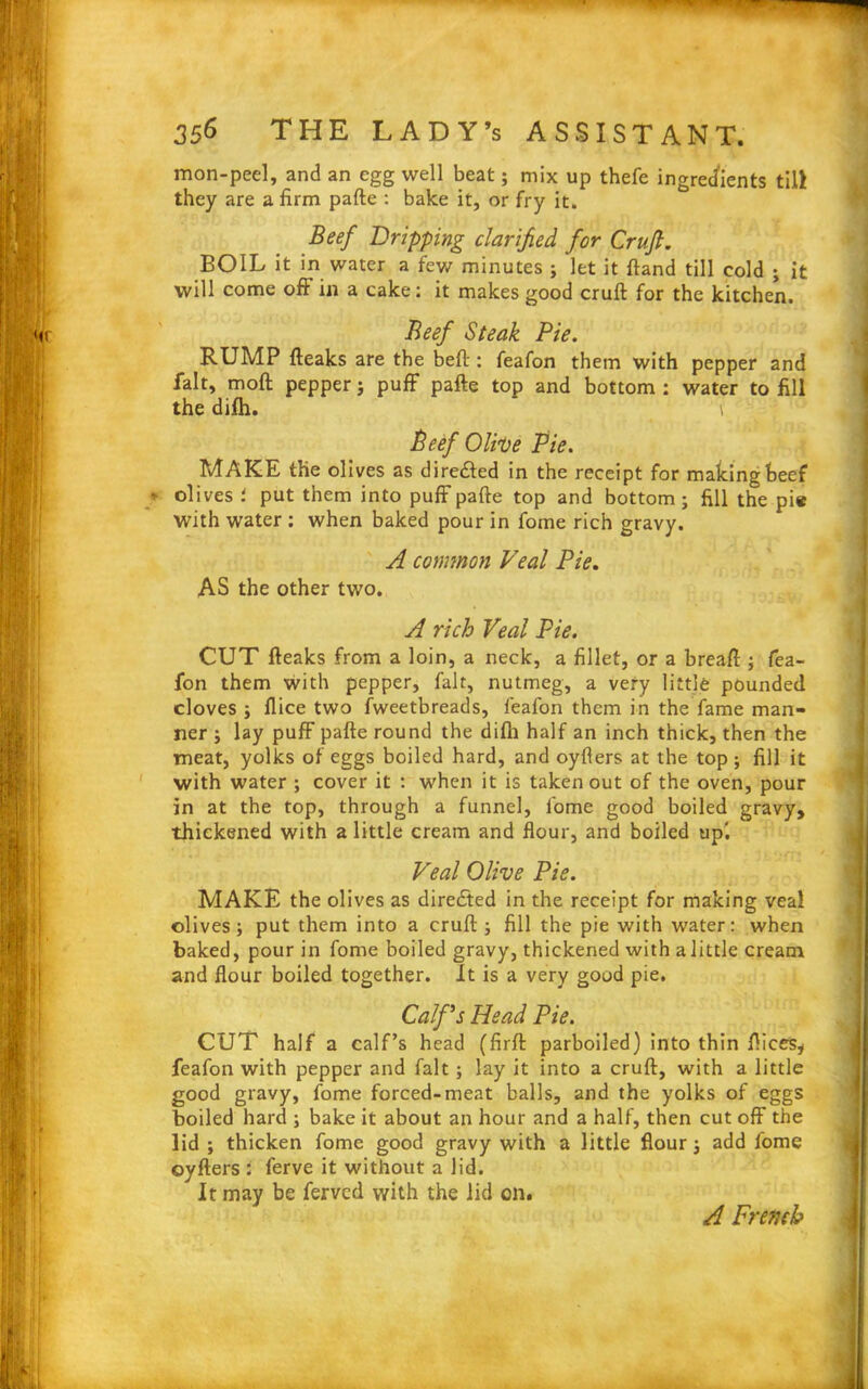 mon-peel, and an egg well beat; mix up thefe ingredients till they are a firm pafte : bake it, or fry it. Beef Dripping clarified for Cruft. BOIL it in water a few minutes ; let it ftand till cold ; it will come oft in a cake: it makes good cruft for the kitchen. Beef Steak Pie. RUMP fteaks are the beft : feafon them with pepper and fait, moft pepper; puff pafte top and bottom : water to fill the difh. \ Beef Olive Pie. MAKE the olives as directed in the receipt for making beef _*• olives i put them into puff pafte top and bottom ; fill the pie With water : when baked pour in fome rich gravy. A cormnon Veal Pie. AS the other two. A rich Veal Pie. CUT fteaks from a loin, a neck, a fillet, or a breaft ; fea- fon them with pepper, fait, nutmeg, a very little pounded cloves ; flice two fweetbreads, feafon them in the fame man- ner ; lay puff pafte round the difli half an inch thick, then the meat, yolks of eggs boiled hard, and oyflers at the top ; fill it with water ; cover it : when it is taken out of the oven, pour in at the top, through a funnel, fome good boiled gravy, thickened with a little cream and flour, and boiled up'. Veal Olive Pie. MAKE the olives as directed in the receipt for making veal olives; put them into a cruft ; fill the pie with water: when baked, pour in fome boiled gravy, thickened with a little cream and flour boiled together. It is a very good pie. Calf’s Head Pie. CUT half a calf’s head (firft parboiled) into thin flices, feafon with pepper and fait; lay it into a cruft, with a little good gravy, fome forced-meat balls, and the yolks of eggs boiled hard ; bake it about an hour and a half, then cut off the lid ; thicken fome good gravy with a little flour; add fome oyfters : ferve it without a lid. It may be ferved with the lid on. A French