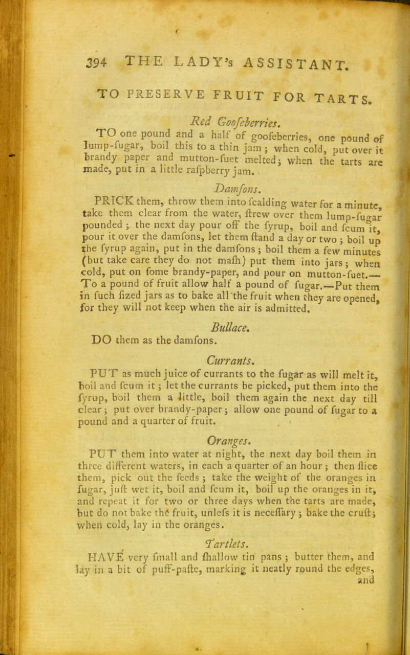 / 394 THE LADY’s ASSISTANT. TO PRESERVE FRUIT FOR TARTS Red Goofeberries. TO one pound and a half of goofeberries, one pound of Jump-fugar, boil this to a thin jam ; when cold, put over it brandy paper and mutton-fuet melted; when the tarts are made, put in a little rafpberry jam. Damfons. PRICK them, throw them into Raiding water for a minute take them clear from the water, ftrew over them lump-ftmar pounded ; the next day pour off the fyrup, boil and fcumlt pour it over the damfons, let them ftand a day or two ; boil up the fyrup again, put in the damfons; boil them a few'minutes (but take care they do not mafh) put them into jars; when cold, put on fome brandy-paper, and pour on mutton-fuet. To a pound of fruit allow half a pound of fugar.—Put them in fuch fized jars as to bake all the fruit when they are opened, for they will not keep when the air is admitted. Bullae e. DO them as the damfons. Currants. PUT as much juice of currants to the fugar as will melt it, boil and feum it; let the currants be picked, put them into the fyrup, boil them a little, boil them again the next day till clear; put over brandy-paper; allow one pound of fugar to a pound and a quarter of fruit. . > Oranges. PUT them into water at night, the next day boil them in three different waters, in each a quarter of an hour; then dice them, pick out the feeds ; take the weight of the oranges in fugar, juft wet it, boil and feum it, boil up the oranges in it, and repeat it for two or three days when the tarts are made, but do not bake th£ fruit, unlefs it is neceffary ; bake the cruft; when cold, lay in the oranges. Tartlets. PIAVE very fmall and fhallow tin pans ; butter them, and lay in a bit of pufF-pafte, marking it neatly round the edges, and