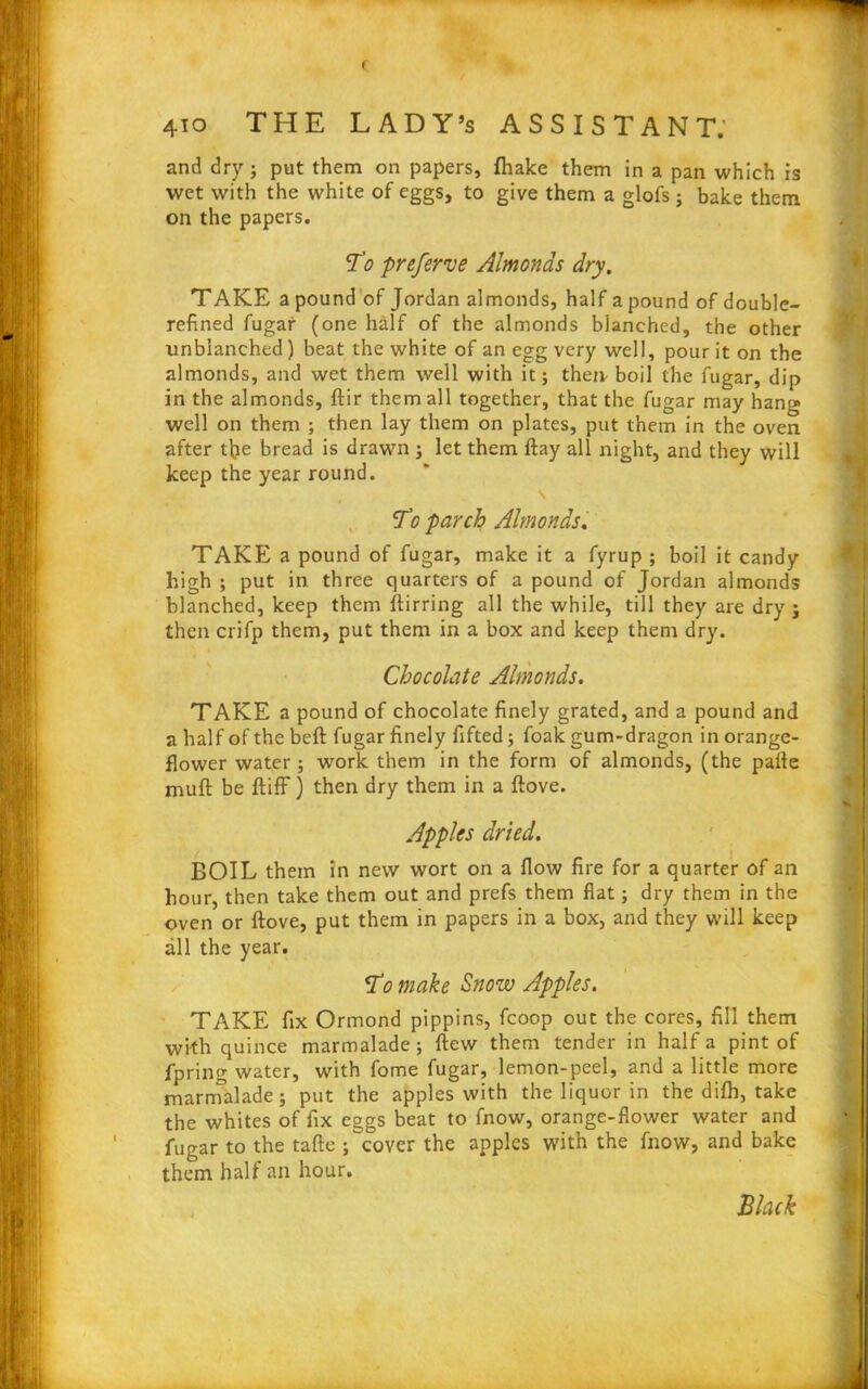 and dry; put them on papers, fhake them in a pan which is wet with the white of eggs, to give them a glofs ; bake them on the papers. To preferve Almonds dry. TAKE a pound of Jordan almonds, half a pound of double- refined fugar (one half of the almonds blanched, the other linblanched ) beat the white of an egg very well, pour it on the almonds, and wet them well with it; then boil the fugar, dip in the almonds, ftir them all together, that the fugar may hang well on them ; then lay them on plates, put them in the oven after tfie bread is drawn ; let them flay all night, and they will keep the year round. To parch Almonds. TAKE a pound of fugar, make it a fyrup ; boil it candy high ; put in three quarters of a pound of Jordan almonds blanched, keep them ftirring all the while, till they are dry ; then crifp them, put them in a box and keep them dry. Chocolate Almonds. TAKE a pound of chocolate finely grated, and a pound and a half of the beft fugar finely Lifted; foak gum-dragon in orange- flower water; work them in the form of almonds, (the parte muft be ftiff) then dry them in a ftove. Apples dried. BOIL them in new wort on a flow fire for a quarter of an hour, then take them out and prefs them flat; dry them in the oven or ftove, put them in papers in a box, and they will keep all the year. To make Snow Apples. TAKE fix Ormond pippins, fcoop out the cores, fill them with quince marmalade; flew them tender in half a pint of fpring water, with fome fugar, lemon-peel, and a little more marmalade; put the apples with the liquor in the difh, take the whites of fix eggs beat to fnow, orange-flower water and fugar to the tafte ;''cover the apples with the fnow, and bake them half an hour. Black