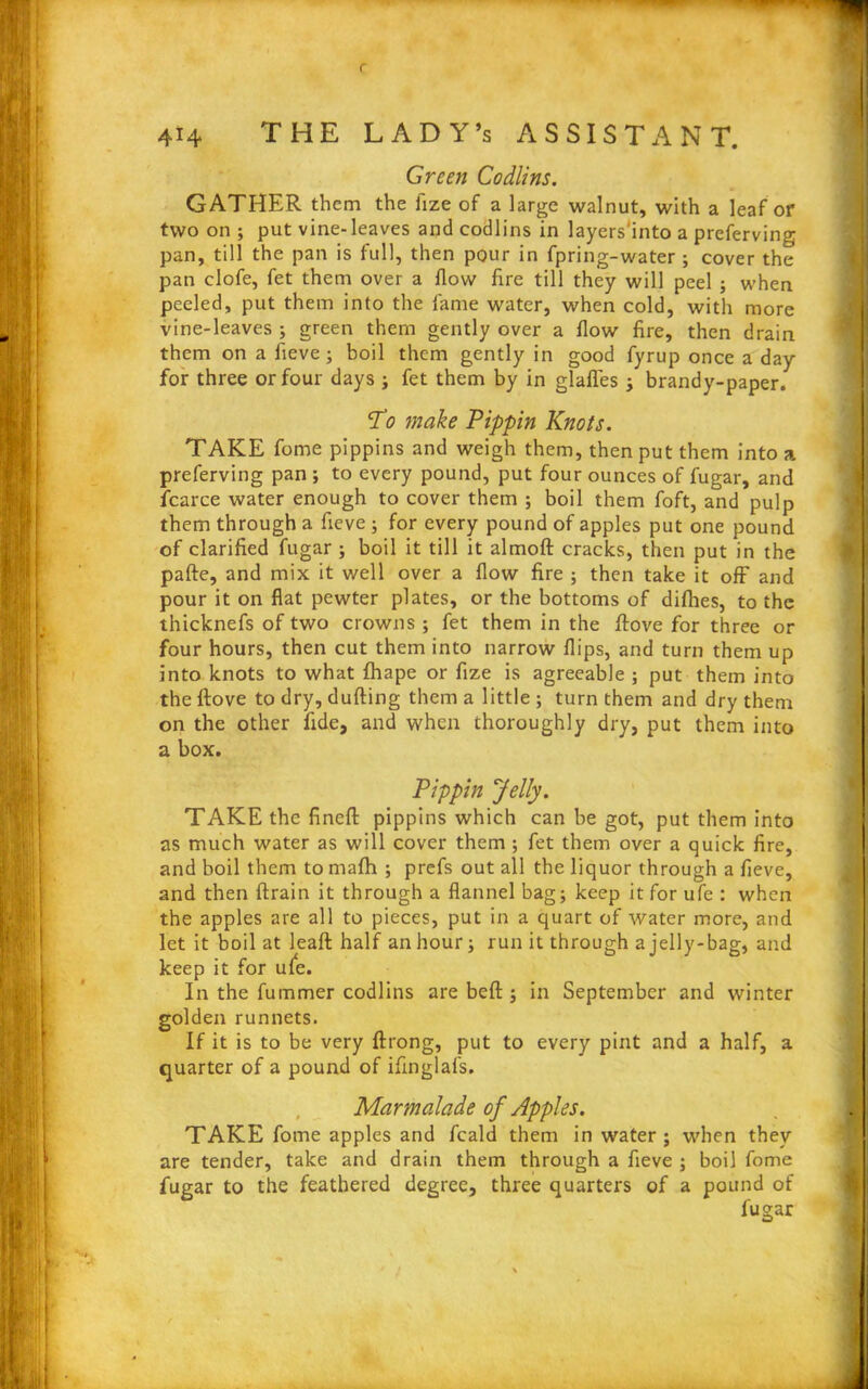 414 THE LADY’s ASSISTANT. Green Codlins. GATHER them the fize of a large walnut, with a leaf or two on ; put vine-leaves and codlins in layers'into a preferving pan, till the pan is full, then pour in fpring-water ; cover the pan clofe, fet them over a flow fire till they will peel ; when peeled, put them into the fame water, when cold, with more vine-leaves ; green them gently over a flow fire, then drain them on a fieve; boil them gently in good fyrup once a day for three or four days ; fet them by in glafles ; brandy-paper. Vdo make Pippin Knots. TAKE fome pippins and weigh them, then put them into a preferving pan ; to every pound, put four ounces of fugar, and fcarce water enough to cover them ; boil them foft, and pulp them through a fieve ; for every pound of apples put one pound of clarified fugar ; boil it till it almoft cracks, then put in the pafte, and mix it well over a flow fire ; then take it off and pour it on flat pewter plates, or the bottoms of difhes, to the thicknefs of two crowns ; fet them in the Rove for three or four hours, then cut them into narrow flips, and turn them up into knots to what fhape or fize is agreeable ; put them into the ftove to dry, dufting them a little ; turn them and dry them on the other fide, and when thoroughly dry, put them into a box. Pippin Jelly. TAKE the finefl: pippins which can be got, put them into as much water as will cover them ; fet them over a quick fire, and boil them to mafh ; prefs out all the liquor through a fieve, and then ftrain it through a flannel bag; keep it for ufe : when the apples are all to pieces, put in a quart of water more, and let it boil at leaf! half an hour; run it through a jelly-bag, and keep it for ufe. In the fummer codlins are beft; in September and winter golden runnets. If it is to be very ftrong, put to every pint and a half, a quarter of a pound of ifinglafs. Marmalade of Apples. TAKE fome apples and feald them in water; when they are tender, take and drain them through a fieve ; boil fome fugar to the feathered degree, three quarters of a pound of fugar