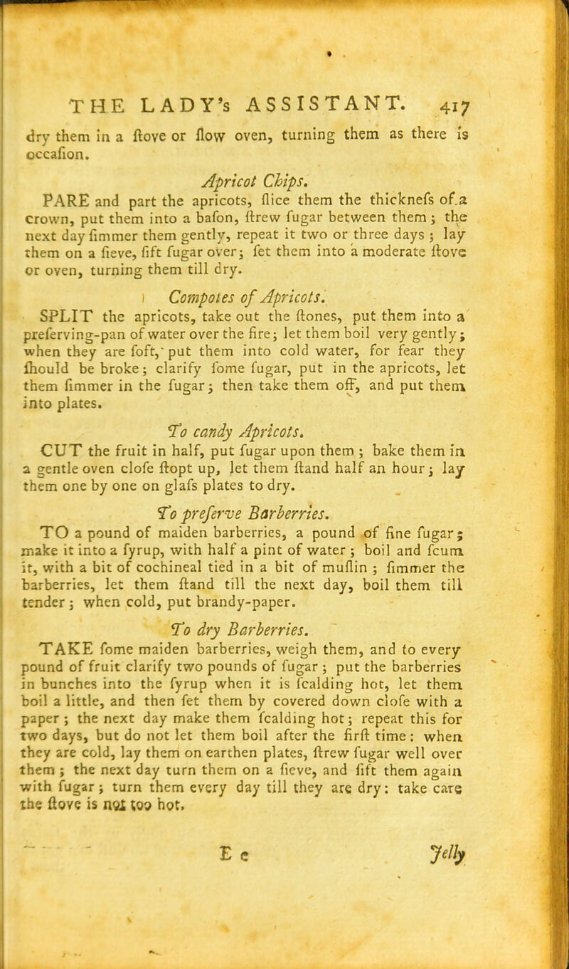 dry them in a ftove or flow oven, turning them as there is occaflon. Apricot Chips. PARE and part the apricots, flice them the thicknefs of.a crown, put them into a bafon, ftrew fugar between them; the next day flmmer them gently, repeat it two or three days ; lay them on a fieve, fift fugar over; fet them into a moderate Rove or oven, turning them till dry. 1 Compotes of Apricots. SPLIT the apricots, take out the (tones, put them into a preferving-pan of water over the fire; let them boil very gently ; when they are foft,' put them into cold water, for fear they fliould be broke; clarify fome fugar, put in the apricots, let them flmmer in the fugar; then take them off, and put them into plates. To candy Apricots. CUT the fruit in half, put fugar upon them ; bake them in a gentle oven clofe ftopt up, let them ftand half an hour; lay them one by one on glafs plates to dry. To preferve Barberries. TO a pound of maiden barberries, a pound of fine fugar; make it into a fyrup, with half a pint of water ; boil and fcura it, with a bit of cochineal tied in a bit of muflin ; flmmer the barberries, let them ftand till the next day, boil them till tender ; when cold, put brandy-paper. To dry Barberries. TAKE fome maiden barberries, weigh them, and to every pound of fruit clarify two pounds of fugar ; put the barberries in bunches into the fyrup when it is fcalding hot, let them boil a little, and then fet them by covered down clofe with a paper ; the next day make them fcalding hot; repeat this for two days, but do not let them boil after the firft time: when they are cold, lay them on earthen plates, ftrew fugar well over them ; the next day turn them on a fieve, and lift them again with fugar; turn them every day till they are dry: take care the ftove is not too hot.