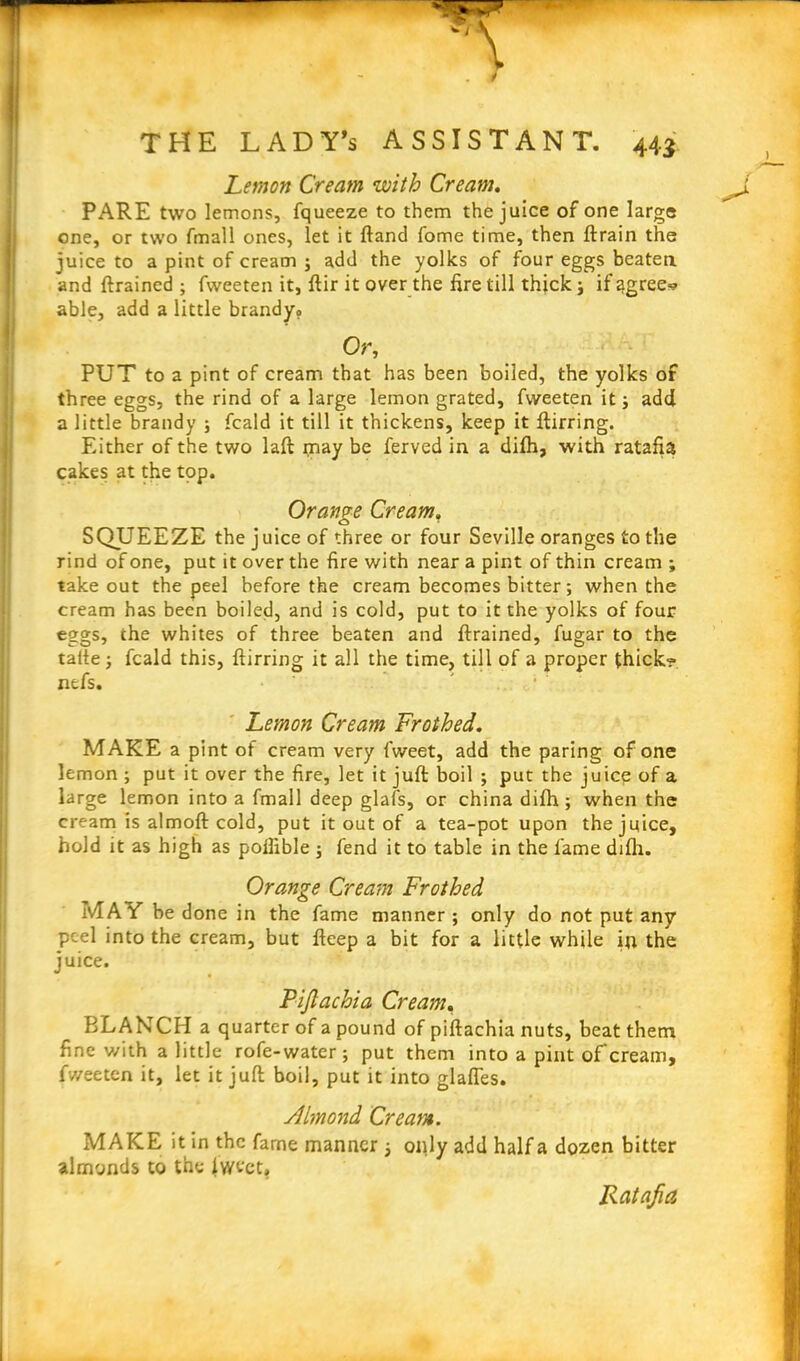 Lemon Cream with Cream. PARE two lemons, fqueeze to them the juice of one large one, or two fmall ones, let it ftand fome time, then ftrain the juice to a pint of cream ; add the yolks of four eggs beaten and ftrained ; fweeten it, ftir it over the fire till thick ; if agree? able, add a little brandy? Or, PUT to a pint of cream that has been boiled, the yolks of three eggs, the rind of a large lemon grated, fweeten it; add a little brandy ; fcald it till it thickens, keep it ftirring. Either of the two laft rnay be ferved in a difh, with ratafia cakes at the top. Orange Cream. SQUEEZE the juice of three or four Seville oranges to the rind of one, put it over the fire with near a pint of thin cream ; take out the peel before the cream becomes bitter; when the cream has been boiled, and is cold, put to it the yolks of four eggs, the whites of three beaten and ftrained, fugar to the talte; fcald this, ftirring it all the time, till of a proper thick? nefs. ' Lemon Cream Frothed. MAKE a pint of cream very fweet, add the paring of one lemon ; put it over the fire, let it juft boil ; put the juice of a large lemon into a fmall deep glafs, or china difh; when the cream is almoft cold, put it out of a tea-pot upon the juice, hold it as high as poilible ; fend it to table in the lame difh. Orange Cream Frothed MAY be done in the fame manner ; only do not put any peel into the cream, but fteep a bit for a little while ip the juice. Pijlachia Cream. BLANCH a quarter of a pound of piftachia nuts, beat them fine with a little rofe-water; put them into a pint of cream, fweeten it, let it juft boil, put it into glafles. Almond Cream. MAKE it in the fame manner ; only add half a dozen bitter almonds to the Iwt'ct, Ratafia