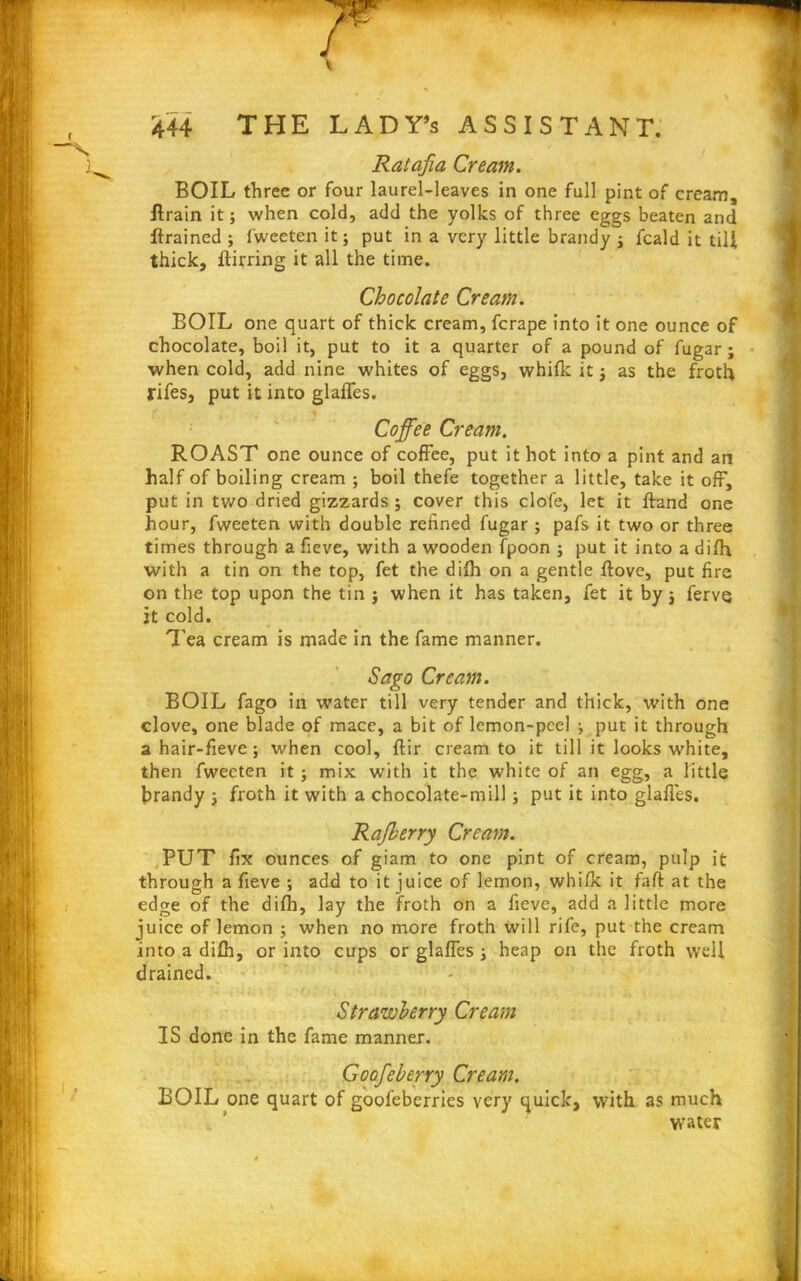 Ratafia Cream. BOIL three or four laurel-leaves in one full pint of cream, Brain it; when cold, add the yolks of three eggs beaten and Brained ; fweeten it; put in a very little brandy -y fcald it till thick. Birring it all the time. Chocolate Cream. BOIL one quart of thick cream, fcrape into it one ounce of chocolate, boil it, put to it a quarter of a pound of fugar; when cold, add nine whites of eggs, whifk it -} as the froth fifes, put it into glafles. % Coffee Cream. ROAST one ounce of coffee, put it hot into a pint and an half of boiling cream ; boil thefe together a little, take it off, put in two dried gizzards ; cover this dole, let it Band one hour, fweeten with double refined fugar ; pafs it two or three times through a fieve, with a wooden fpoon ; put it into a difli with a tin on the top, fet the difh on a gentle Bove, put fire on the top upon the tin j when it has taken, fet it by j ferve it cold. Tea cream is made in the fame manner. Sago Cream. BOIL fago in water till very tender and thick, with one clove, one blade of mace, a bit of lemon-peel ^ put it through a hair-fieve; when cool, Bir cream to it till it looks white, then fweeten it j mix with it the white of an egg, a little brandy ; froth it with a chocolate-mill; put it into glafles. Rafberry Cream. PUT fix ounces of giam to one pint of cream, pulp it through a fieve ; add to it juice of lemon, whifk it faB at the edge of the difh, lay the froth on a fieve, add a little more juice of lemon ; when no more froth will rife, put the cream into a difh, or into cups or glafles ■, heap on the froth well drained. Strawberry Cream IS done in the fame manner. G0ofeberry Cream. BOIL one quart of goofeberries very quick, with as much i. ’ water