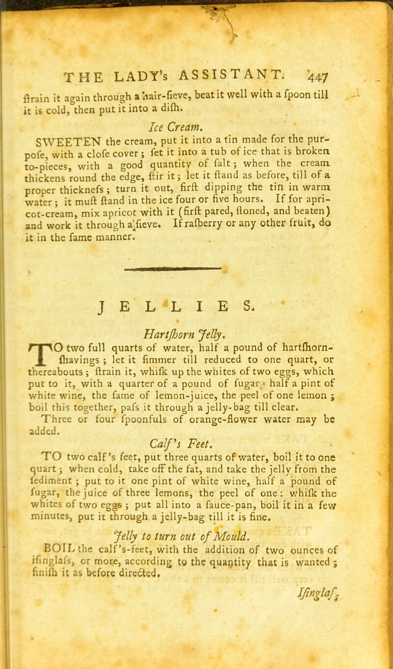 ft rain it again through a hair-fieve, beat it well with a fpoon till it is cold, then put it into a difh. Ice Cream. SWEETEN the cream, put it into a tin made for the pur- pofe, with a clofe cover; let it into a tub of ice that is broken to-pieces, with a good quantity of fait 5 when the cream thickens round the edge, ftir it j let it ftand as before, till of a proper thicknefs; turn it out, firft dipping the tin in warm water ; it muft ftand in the ice four or five hours. If for apri- cot-cream, mix apricot with it (firft pared, ftoned, and beaten) and work it through a’.fieve. If rafberry or any other fruit, do it in the fame manner. JELLIES. Hartjhorn Jelly. TO two full quarts of water, half a pound of hartlhorn- fhavings ; let it fimmer till reduced to one quart, or thereabouts ; ftrain it, whifk up the whites of two eggs, which put to it, with a quarter of a pound of fugar« half a pint of white wine, the fame of lemon-juice, the peel of one lemon ; boil this together, pafs it through a jelly-bag till clear. Three or four fpoonfuls of orange-flower water may be added. Calf's Feet. TO two calf’s feet, put three quarts of water, boil it to one quart -} when cold, take off the fat, and take the jelly from the lediment ; put to it one pint of white wine, half a pound of fugar, the juice of three lemons, the peel of one: whilk the whites of two eggs ; put all into a fauce-pan, boil it in a few minutes, put it through a jelly-bag till it is fine. Jelly to turn out of Mould. BOIL the calf’s-feet, with the addition of two ounces of ifinglafs, or more, according to the quantity that is wanted ; finifh it as before directed. tfnglaf;