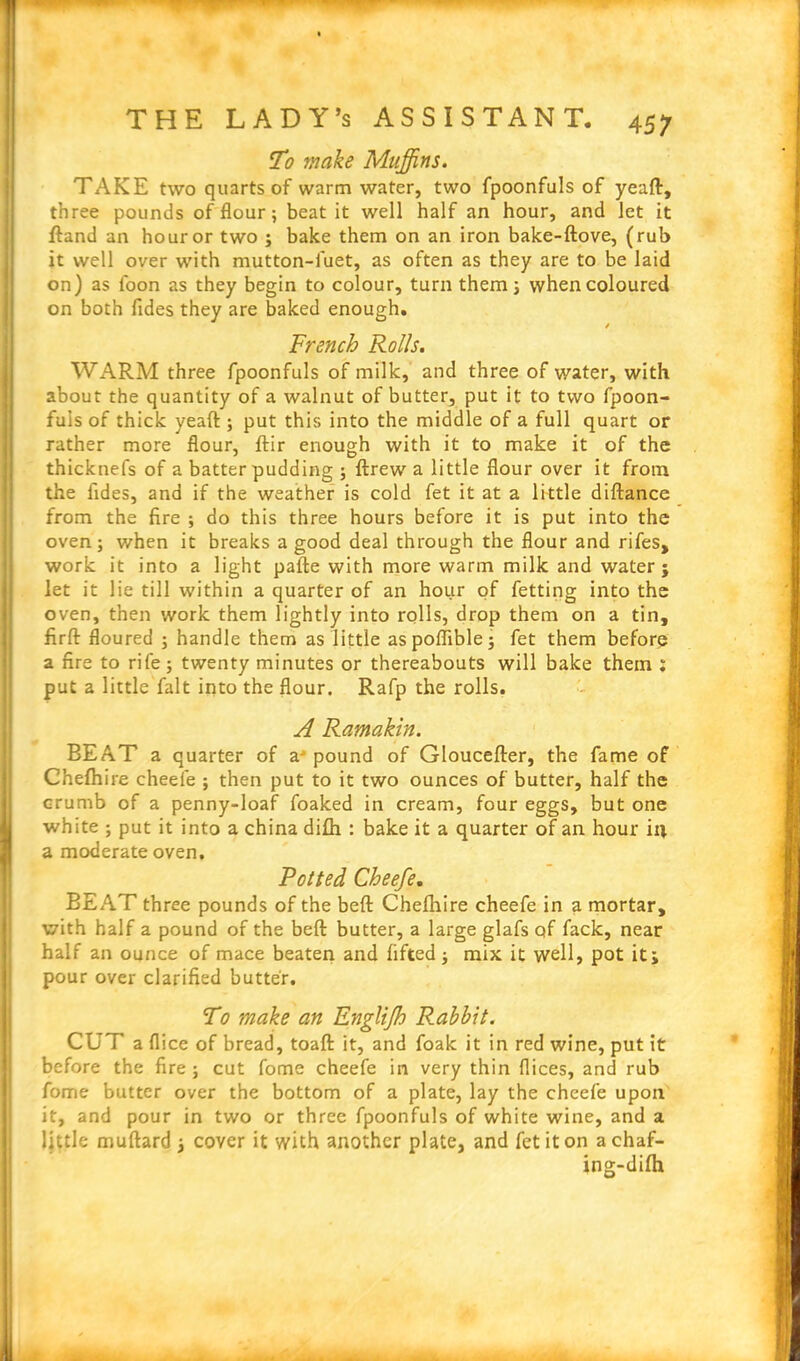 To make Muffins. TAKE two quarts of warm water, two fpoonfuls of yeaft, three pounds of flour; beat it well half an hour, and let it Hand an houror two ; bake them on an iron bake-ftove, (rub it well over with mutton-fuet, as often as they are to be laid on) as loon as they begin to colour, turn them; when coloured on both Tides they are baked enough. / French Rolls. WARM three fpoonfuls of milk, and three of water, with about the quantity of a walnut of butter, put it to two fpoon- fuis of thick yeaft ; put this into the middle of a full quart or rather more flour, ftir enough with it to make it of the thicknefs of a batter pudding ; ftrew a little flour over it from the Tides, and if the weather is cold fet it at a little diftance from the fire ; do this three hours before it is put into the oven; when it breaks a good deal through the flour and rifes, work it into a light pafte with more warm milk and water; let it lie till within a quarter of an hour of fetting into the oven, then work them lightly into rolls, drop them on a tin, firft floured ; handle them as little aspoflible; fet them before a fire to rife; twenty minutes or thereabouts will bake them : put a little fait into the flour. Rafp the rolls. A Ramakin. BEAT a quarter of a' pound of Gloucefter, the fame of Chefhire cheefe ; then put to it two ounces of butter, half the crumb of a penny-loaf foaked in cream, four eggs, but one white ; put it into a china difh : bake it a quarter of an hour ill a moderate oven. Potted Cheefe. BEAT three pounds of the beft Chefhire cheefe in a mortar, with half a pound of the beft butter, a large glafs of fack, near half an ounce of mace beaten and lifted ; mix it well, pot it; pour over clarified butter. To make an Englijh Rabbit. CUT a flice of bread, toaft it, and foak it in red wine, put it before the fire; cut fome cheefe in very thin flices, and rub Tome butter over the bottom of a plate, lay the cheefe upon it, and pour in two or three fpoonfuls of white wine, and a little muftard ; cover it with another plate, and fet it on achaf- ins-difh