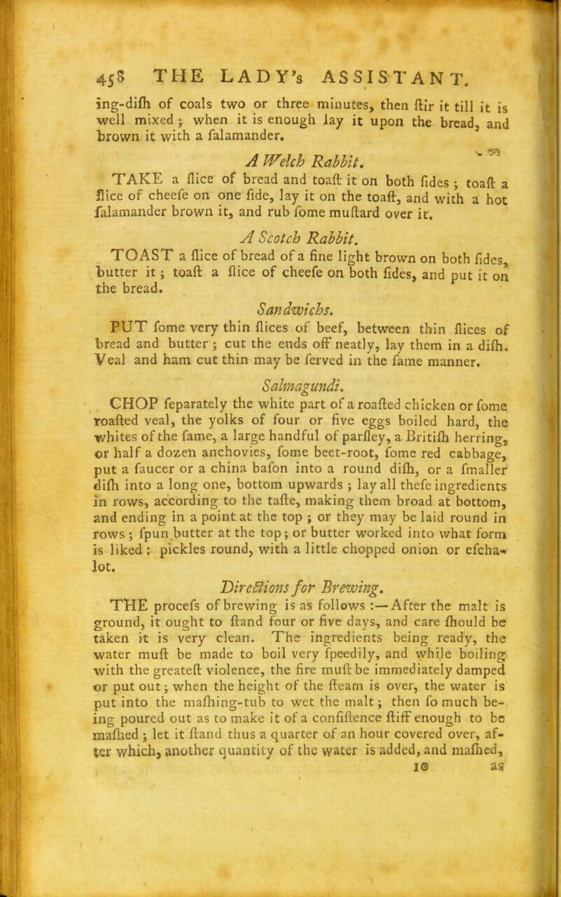 ing-difh of coals two or three minutes, then ftir it till it is well mixed ; when it is enough lay it upon the bread, and brown it with a falamander. A Welch Rabbit.  ^ TAKE a flice of bread and toaft it on both Tides ; toaft a Hice of cheefe on one fide, lay it on the toaft, and with a hot falamander brown it, and rub Tome muftard over it. A Scotch Rabbit. TOAST a flice of bread of a fine light brown on both fides, butter it; toaft a flice of cheefe on both fides, and put it on the bread. Sandwichs. PUT fome very thin flices of beef, between thin flices of bread and butter ; cut the ends off neatly, lay them in a difti. Veal and ham cut thin may be ferved in the fame manner. Salmagundi. CHOP feparately the white part of a roafted chicken or fome roafted veal, the yolks of four or five eggs boiled hard, the whites of the fame, a large handful of parfley, a JBritifh herring, or half a dozen anchovies, fome beet-root, fome red cabbage, put a faucer or a china bafon into a round difti, or a fmaller difti into a long one, bottom upwards ; lay all thefe ingredients in rows, according to the tafte, making them broad at bottom, and ending in a point at the top ; or they may be laid round in rows ; fpun butter at the top; or butter worked into what form is liked : pickles round, with a little chopped onion or efcha-> lot. Directions for Brewing. THE procefs of brewing is as follows :—After the malt is ground, it ought to ftand four or five days, and care fliould be taken it is very clean. The ingredients being ready, the water muft be made to boil very fpeedily, and while boiling with the greateft violence, the fire muft be immediately damped or put out; when the height of the fleam is over, the water is put into the mafliing-tub to wet the malt; then fo much be- ing poured out as to make it of a confiftence ftiff enough to be maflied ; let it ftand thus a quarter of an hour covered over, af- ter which, another quantity of the water is added, and maflied, io as