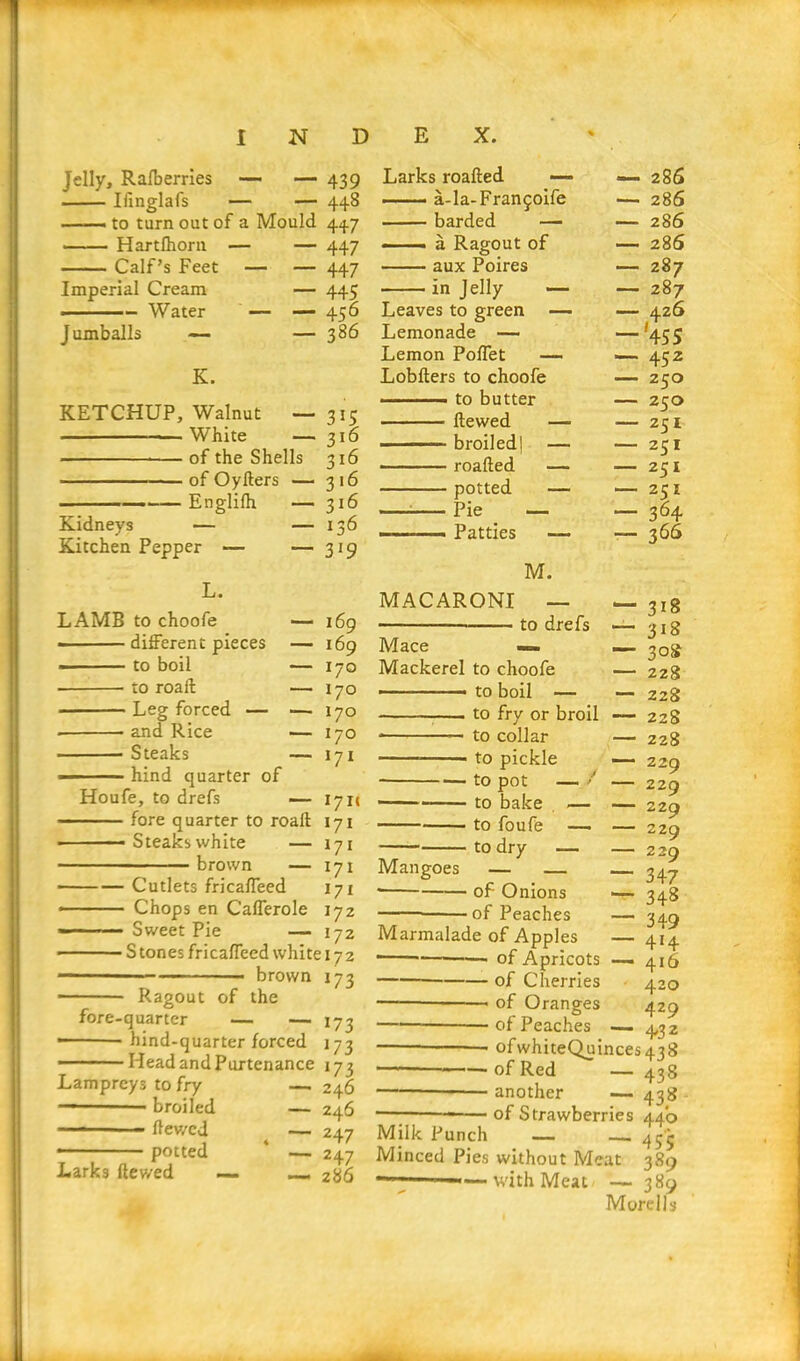 Jelly, Rafberries — — 439 Ilinglafs — — 448 —— to turn out of a Mould 447 Hartfhorn — — 447 Calf’s Feet — — 447 Imperial Cream — 445 ■ Water — — 456 Jumballs — — 386 K. KETCHUP, Walnut White of the Shells of Oyders — Englifh — Kidneys Kitchen Pepper — — L. LAMB to choofe — - different pieces — - to boil — to roail — ■ Leg forced — — ■ and Rice — Steaks — hind quarter of Houfe, to drefs — - -■ fore quarter to road Steaks white — brown 3*5 3l6 3l6 3'6 316 136 3 J9 169 169 170 170 170 170 171 Larks roaded — a-la-Franfoife barded — ■■ a Ragout of aux Poires in Jelly — Leaves to green — Lemonade — Lemon Poffet — Lobders to choofe — to butter dewed — - ■ broiled| — roaded — potted — Pie — — Patties MACARONI M. to drefs Mace -=» Mackerel to choofe — — to boil — to fry or broil * — to collar to pickle to pot — / to bake — to foufe — to dry — Cutlets fricaffeed Chops en Cafferole Sweet Pie — Stones fricaffeed white 172 brown 173 Ragout of the fore-quarter — — 173 hind-quarter forced 173 Head and Purtenance 173 246 246 247 247 286 171c 171 *7* — 171 Mangoes — 171 172 172 — 286 — 286 — 286 — 286 — 287 — 287 — 426 — '455 — 452 — 250 — 250 — 251 — 251 — 251 — 364 — 366 318 318 3°s 228 228 228 228 229 229 229 229 229 347 348 349 414 416 420 429 432 Lampreys to fry — 1 broiled — —— - ■ . dev/ed — potted ‘ — Larks dev/ed — — of Onions of Peaches Marmalade of Apples of Apricots of Cherries of Oranges — of Peaches ofwhiteQuinces438 of Red — 438 another — 438 of Strawberries 44b Milk Punch — — 45j Minced Pies without Meat 389 —■—~~—with Meat — 389 Morells