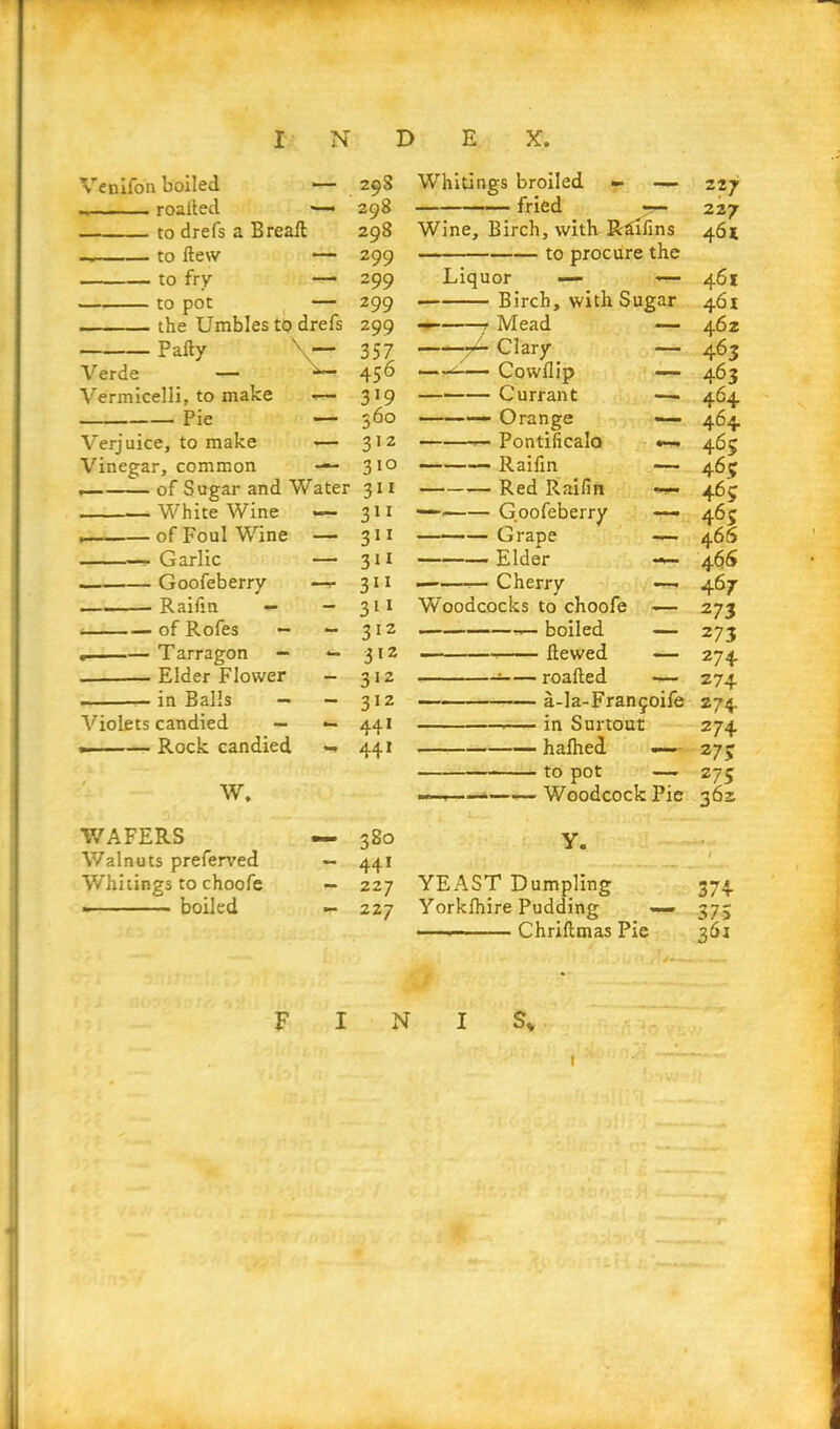 Venifon boiled ■— roaited —• to drefs a Bread to dew — to fry — to pot — the Umbles to drefs Pally \— Verde — ^ Vermicelli, to make *— Pie — Verjuice, to make — Vinegar, common — of Sugar and Water White Wine — • of Foul Wine — Garlic — Goofeberry —*• Raifin — - of Rofes - - Tarragon — — . Elder Flower - in Balls — - Violets candied — — —— Rock candied — W. WAFERS — Walnuts preferred — Whitings to choofe - boiled — F I Whitings broiled — — 227 fried 227 Wine, Birch, with Rdifins 461 to procure the Liquor — -— 461 Birch, with Sugar 461 — Mead — 462 -r- Clary — 463 * Cowdip — 463 Currant —• 464 — Orange — 464 — Pontificalo •— 465 Raifin — 465 Red Raifin 465 — Goofeberry —- 465 Grape — 466 Elder — 466 Cherry — 467 Woodcocks to choofe — 273 boiled — 273 ■— dewed — 274 : roaded — 274 a-la-Frangoife 274 in Surtout 274 halhed — 273 to pot — 273 — — Woodcock Pie 362 y. 1 YEAST Dumpling 374 Yorklhire Pudding — 373 Chridmas Pie 361 I sv 1 29S 298 298 299 2 99 299 299 357 456 3>9 360 312 3 10 311 311 311 3*1 311 311 312 312 312 312 441 441 380 441 227 227 N