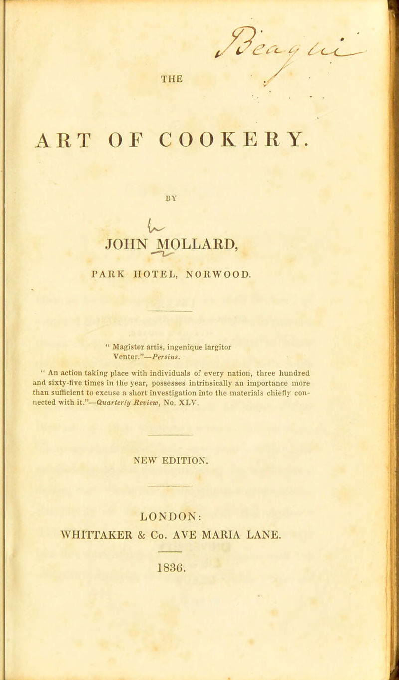 THE * if C<- f/ C ART OF COOKERY. BY u JOHN MOLLARD, PARK HOTEL, NORWOOD. “ Magister artis, ingenique largitor Venter.”—Persius. “ An action taking place with individuals of every nation, three hundred and sixty-five times in the year, possesses intrinsically an importance more than sufficient to excuse a short investigation into the materials chiefly con- nected with it.”—Quarterly Review, No. XLV. NEW EDITION. LONDON: WHITTAKER & Co. AVE MARIA LANE. 1836.