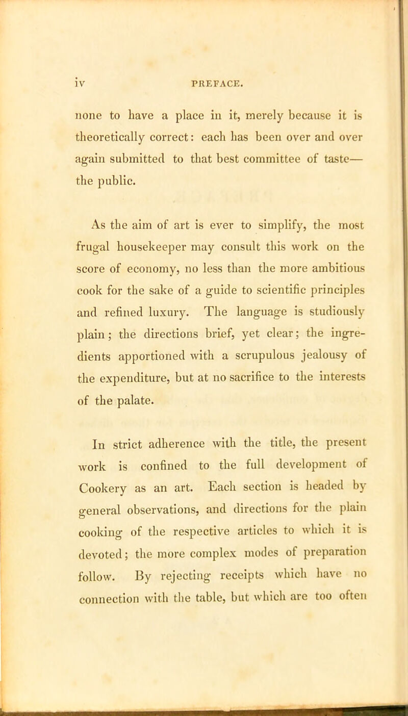 none to liave a place in it, merely because it is theoretically correct: each has been over and over again submitted to that best committee of taste— the public. As the aim of art is ever to simplify, the most frugal housekeeper may consult this work on the score of economy, no less than the more ambitious cook for the sake of a guide to scientific principles and refined luxury. The language is studiously plain; the directions brief, yet clear; the ingre- dients apportioned with a scrupulous jealousy of the expenditure, but at no sacrifice to the interests of the palate. In strict adherence with the title, the present work is confined to the full development of Cookery as an art. Each section is headed by- general observations, and directions for the plain cooking of the respective articles to which it is devoted; the more complex modes of preparation follow. By rejecting receipts which have no connection with the table, but which are too often