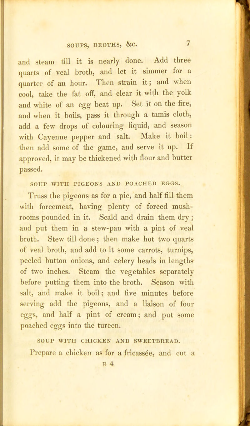 ancl steam till it is nearly done. Add three quarts of veal broth, and let it simmer for a quarter of an hour. Then strain it; and when cool, take the fat off, and clear it with the yolk and white of an egg beat up. Set it on the fire, and when it boils, pass it through a tamis cloth, add a few drops of colouring liquid, and season with Cayenne pepper and salt. Make it boil: then add some of the game, and serve it up. If approved, it may be thickened with flour and butter passed. SOUP WITH PIGEONS AND POACHED EGGS. Truss the pigeons as for a pie, and half fill them with forcemeat, having plenty of forced mush- rooms pounded in it. Scald and drain them dry; and put them in a stew-pan with a pint of veal broth. Stew till done ; then make hot two quarts of veal broth, and add to it some carrots, turnips, peeled button onions, and celery heads in lengths of two inches. Steam the vegetables separately before putting them into the broth. Season with salt, and make it boil; and five minutes before serving add the pigeons, and a liaison of four eggs, and half a pint of cream; and put some poached eggs into the tureen. SOUP WITH CHICKEN AND SWEETBREAD. Prepare a chicken as for a fricassee, and cut a