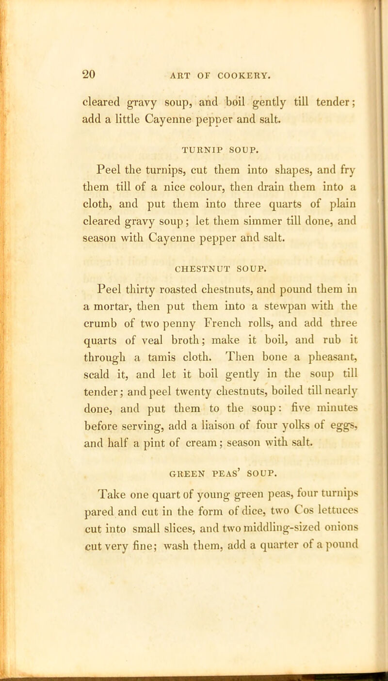 cleared gravy soup, and boil gently till tender; add a little Cayenne pepper and salt. TURNIP SOUP. Peel the turnips, cut them into shapes, and fry them till of a nice colour, then drain them into a cloth, and put them into three quarts of plain cleared gravy soup; let them simmer till done, and season with Cayenne pepper and salt. CHESTNUT SOUP. Peel thirty roasted chestnuts, and pound them in a mortar, then put them into a stewpan with the crumb of two penny French rolls, and add three quarts of veal broth; make it boil, and rub it through a tamis cloth. Then bone a pheasant, scald it, and let it boil gently in the soup till tender; and peel twenty chestnuts, boiled till nearly done, and put them to the soup: five minutes before serving, add a liaison of four yolks of eggs, and half a pint of cream; season with salt. GREEN peas’ SOUP. Take one quart of young green peas, four turnips pared and cut in the form of dice, two Cos lettuces cut into small slices, and two middling-sized onions cut very fine; wash them, add a quarter of a pound