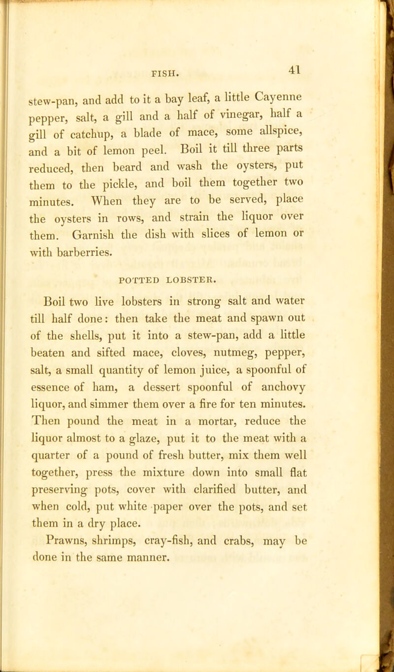 stew-pan, and add to it a bay leaf, a little Cayenne pepper, salt, a gill and a half of vinegar, half a gill of catchup, a blade of mace, some allspice, and a bit of lemon peel. Boil it till three parts reduced, then beard and wash the oysters, put them to the pickle, and boil them together two minutes. When they are to be served, place the oysters in rows, and strain the liquor over them. Garnish the dish with slices of lemon or with barberries. POTTED LOBSTER. Boil two live lobsters in strong salt and water till half done: then take the meat and spawn out of the shells, put it into a stew-pan, add a little beaten and sifted mace, cloves, nutmeg, pepper, salt, a small quantity of lemon juice, a spoonful of essence of ham, a dessert spoonful of anchovy liquor, and simmer them over a fire for ten minutes. Then pound the meat in a mortar, reduce the liquor almost to a glaze, put it to the meat with a quarter of a pound of fresh butter, mix them well together, press the mixture down into small flat preserving pots, cover with clarified butter, and when cold, put white paper over the pots, and set them in a dry place. Prawns, shrimps, cray-fish, and crabs, may be done in the same manner.