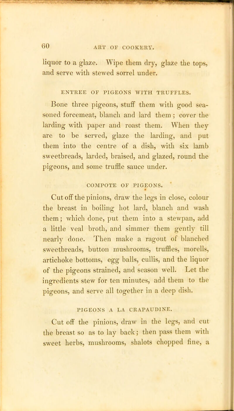 liquor to a glaze. Wipe them dry, glaze the tops, and serve with stewed sorrel under. ENTREE OF PIGEONS WITH TRUFFLES. Bone three pigeons, stuff them with good sea- soned forcemeat, blanch and lard them ; cover the larding with paper and roast them. When they are to be served, glaze the larding, and put them into the centre of a dish, with six lamb sweetbreads, larded, braised, and glazed, round the pigeons, and some truffle sauce under. COMPOTE OF PIGEONS. • Cut off the pinions, draw the legs in close, colour the breast in boiling hot lard, blanch and wash them; which done, put them into a stewpan, add a little veal broth, and simmer them gently till nearly done. Then make a ragout of blanched sweetbreads, button mushrooms, truffles, morells, artichoke bottoms, egg balls, cullis, and the liquor of the pigeons strained, and season well. Let the ingredients stew for ten minutes, add them to the pigeons, and serve all together in a deep dish. PIGEONS A LA CRAPAUDINE. Cut off the pinions, draw in the legs, and cut the breast so as to lay back; then pass them with sweet herbs, mushrooms, shalots chopped fine, a