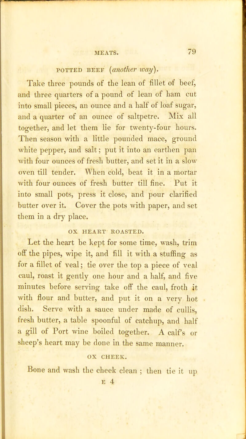 potted beef (another way). Take three pounds of the lean of fillet of beef, and three quarters of a pound of lean of ham cut into small pieces, an ounce and a half of loaf sugar, and a quarter of an ounce of saltpetre. Mix all together, and let them lie for twenty-four hours. Then season with a little pounded mace, ground white pepper, and salt; put it into an earthen pan with four ounces of fresh butter, and set it in a slow oven till tender. When cold, beat it in a mortar with four ounces of fresh butter till fine. Put it into small pots, press it close, and pour clarified butter over it. Cover the pots with paper, and set them in a dry place. OX HEART ROASTED. Let the heart be kept for some time, wash, trim off the pipes, wipe it, and fill it with a stuffing as for a fillet of veal; tie over the top a piece of veal caul, roast it gently one hour and a half, and five minutes before serving take off the caul, froth it with flour and butter, and put it on a very hot dish. Serve with a sauce under made of cullis, fresh butter, a table spoonful of catchup, and half a gill of Port wine boiled together. A calf’s or sheep’s heart may be done in the same manner. ox CHEEK. Bone and wash the cheek clean ; then tie it up