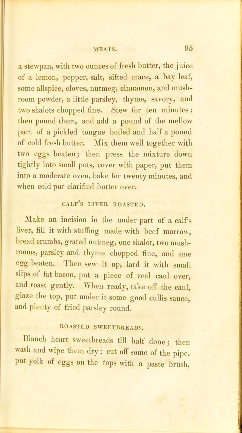 a stewpan, with two ounces of fresh butter, the juice of a lemon, pepper, salt, sifted mace, a bay leaf, some allspice, cloves, nutmeg, cinnamon, and mush- room powder, a little parsley, thyme, savory, and two shalots chopped fine. Stew for ten minutes ; then pound them, and add a pound of the mellow part of a pickled tongue boiled and half a pound of cold fresh butter. Mix them well together with two eggs beaten; then press the mixture down tightly into small pots, cover with paper, put them into a moderate oven, bake for twenty minutes, and when cold put clarified butter over. calf’s liver roasted. Make an incision in the under part of a calf’s liver, fill it with stuffing made with beef marrow, bread crumbs, grated nutmeg, one shalot, two mush- rooms, parsley and thyme chopped fine, and one egg beaten. Then sew it up, lard it with small slips of fat bacon, put a piece of veal caul over, and roast gently. When ready, take off the caul, glaze the top, put under it some good cullis sauce, and plenty of fried parsley round. ROASTED SWEETBREADS. Blanch heart sweetbreads till half done; then wash and wipe them dry; cut off some of the pipe, put yolk of eggs on the tops with a paste brush,