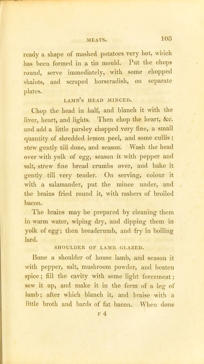 ready a shape of mashed potatoes very hot, which has been formed in a tin mould. Put the chops round, serve immediately, with some chopped shalots, and scraped horseradish, on separate plates. lamb’s head minced. Chop the head in half, and blanch it with the liver, heart, and lights. Then chop the heart, &c. and add a little parsley chopped very fine, a small quantity of shredded lemon peel, and some cullis; stew gently till done, and season. Wash the head over with yolk of egg, season it with pepper and salt, strew fine bread crumbs over, and bake it gently till very tender. On serving, colour it with a salamander, put the mince under, and the brains fried round it, with rashers of broiled bacon. The brains may be prepared by cleaning them in warm water, wiping dry, and dipping them in yolk of egg; then breadcrumb, and fry in boiling lard. SHOULDER OF LAMB GLAZED. Bone a shoulder of house lamb, and season it with pepper, salt, mushroom powder, and beaten spice; fill the cavity with some light forcemeat; sew it up, and make it in the form of a leg of lamb; after which blanch it, and braise with a little broth and bards of fat bacon. When done