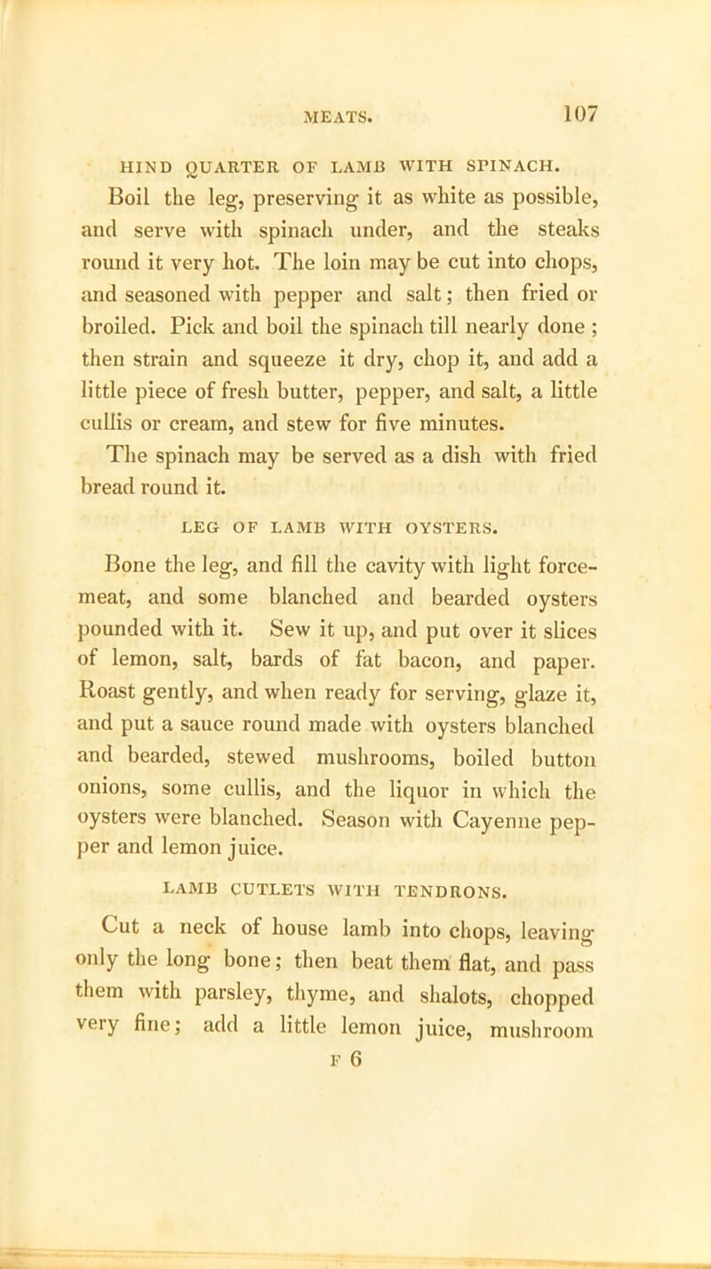 HIND QUARTER OF LAMB WITH SPINACH. Boil the leg, preserving it as white as possible, and serve with spinach under, and the steaks round it very hot. The loin may be cut into chops, and seasoned with pepper and salt; then fried or broiled. Pick and boil the spinach till nearly done ; then strain and squeeze it dry, chop it, and add a little piece of fresh butter, pepper, and salt, a little cullis or cream, and stew for five minutes. The spinach may be served as a dish with fried bread round it. LEG OF LAMB WITH OYSTERS. Bone the leg, and fill the cavity with light force- meat, and some blanched and bearded oysters pounded with it. Sew it up, and put over it slices of lemon, salt, bards of fat bacon, and paper. Roast gently, and when ready for serving, glaze it, and put a sauce round made with oysters blanched and bearded, stewed mushrooms, boiled button onions, some cullis, and the liquor in which the oysters were blanched. Season with Cayenne pep- per and lemon juice. lamb cutlets with tendrons. Cut a neck of house lamb into chops, leaving only the long bone; then beat them flat, and pass them with parsley, thyme, and shalots, chopped very fine; add a little lemon juice, mushroom f 6