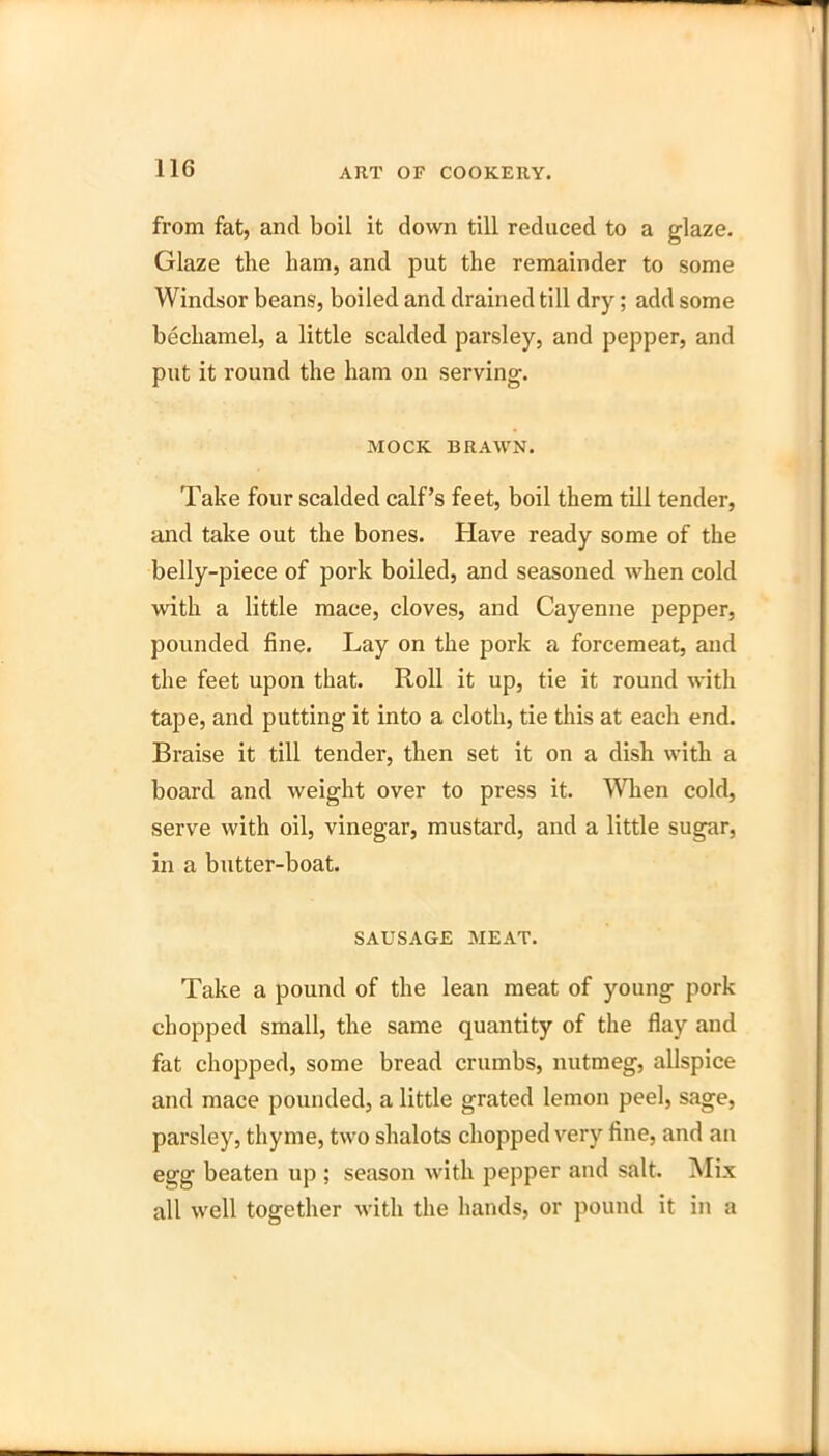 from fat, and boil it down till reduced to a glaze. Glaze the ham, and put the remainder to some Windsor beans, boiled and drained till dry; add some bechamel, a little scalded parsley, and pepper, and put it round the ham on serving. MOCK BRAWN. Take four scalded calf’s feet, boil them till tender, and take out the bones. Have ready some of the belly-piece of pork boiled, and seasoned when cold with a little mace, cloves, and Cayenne pepper, pounded fine. Lay on the pork a forcemeat, and the feet upon that. Roll it up, tie it round with tape, and putting it into a cloth, tie this at each end. Braise it till tender, then set it on a dish with a board and weight over to press it. When cold, serve with oil, vinegar, mustard, and a little sugar, in a butter-boat. SAUSAGE MEAT. Take a pound of the lean meat of young pork chopped small, the same quantity of the flay and fat chopped, some bread crumbs, nutmeg, allspice and mace pounded, a little grated lemon peel, sage, parsley, thyme, two shalots chopped very fine, and an egg beaten up ; season with pepper and salt. Mix all well together with the hands, or pound it in a