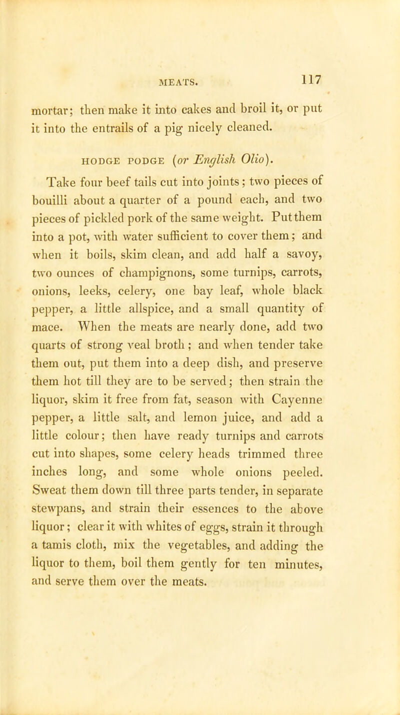 mortar; then make it into cakes and broil it, or put it into the entrails of a pig nicely cleaned. hodge podge (or English Olio). Take four beef tails cut into joints; two pieces of bouilli about a quarter of a pound each, and two pieces of pickled pork of the same weight. Put them into a pot, with water sufficient to cover them; and when it boils, skim clean, and add half a savoy, two ounces of champignons, some turnips, carrots, onions, leeks, celery, one bay leaf, whole black pepper, a little allspice, and a small quantity of mace. When the meats are nearly done, add two quarts of strong veal broth ; and when tender take them out, put them into a deep dish, and preserve them hot till they are to be served; then strain the liquor, skim it free from fat, season with Cayenne pepper, a little salt, and lemon juice, and add a little colour; then have ready turnips and carrots cut into shapes, some celery heads trimmed three inches long, and some whole onions peeled. Sweat them down till three parts tender, in separate stewpans, and strain their essences to the above liquor; clear it with whites of eggs, strain it through a tamis cloth, mix the vegetables, and adding the liquor to them, boil them gently for ten minutes, and serve them over the meats.