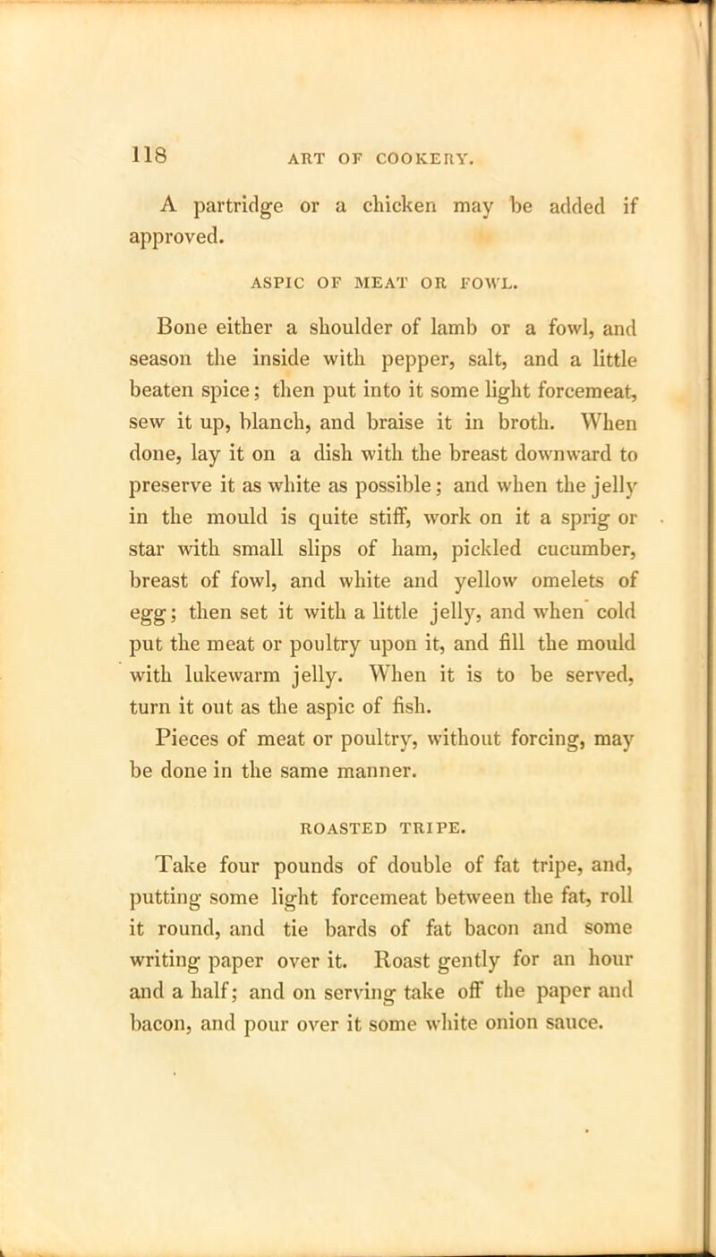 A partridge or a chicken may be added if approved. ASPIC OF MEAT OR FOWL. Bone either a shoulder of lamb or a fowl, and season the inside with pepper, salt, and a little beaten spice; then put into it some light forcemeat, sew it up, blanch, and braise it in broth. When done, lay it on a dish with the breast downward to preserve it as white as possible; and when the jell} in the mould is quite stiff, work on it a sprig or star with small slips of ham, pickled cucumber, breast of fowl, and white and yellow omelets of egg; then set it with a little jelly, and wdien cold put the meat or poultry upon it, and fill the mould with lukewarm jelly. When it is to be served, turn it out as the aspic of fish. Pieces of meat or poultry, without forcing, may be done in the same manner. ROASTED TRIPE. Take four pounds of double of fat tripe, and, putting some light forcemeat between the fat, roll it round, and tie bards of fat bacon and some writing paper over it. Roast gently for an hour and a half; and on serving take off the paper and bacon, and pour over it some white onion sauce.