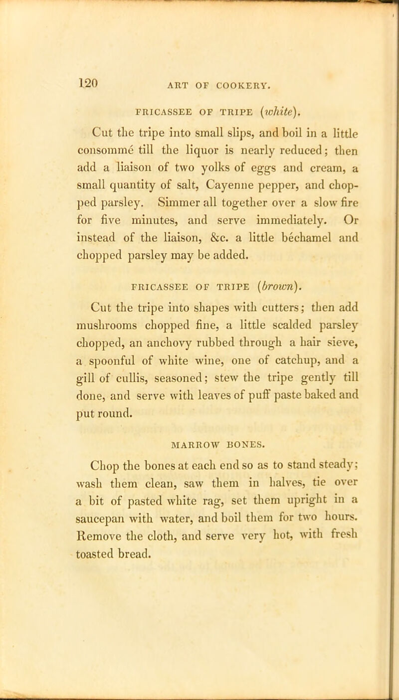 FRICASSEE OF TRIPE (white). Cut the tripe into small slips, and boil in a little consomme till the liquor is nearly reduced; then add a liaison of two yolks of eggs and cream, a small quantity of salt, Cayenne pepper, and chop- ped parsley. Simmer all together over a slow fire for five minutes, and serve immediately. Or instead of the liaison, &c. a little bechamel and chopped parsley may be added. FRICASSEE OF TRIPE (brown). Cut the tripe into shapes with cutters; then add mushrooms chopped fine, a little scalded parsley chopped, an anchovy rubbed through a hair sieve, a spoonful of white wine, one of catchup, and a gill of cullis, seasoned; stew the tripe gently till done, and serve with leaves of puff paste baked and put round. MARROW BONES. Chop the bones at each end so as to stand steady; wash them clean, saw them in halves, tie over a bit of pasted white rag, set them upright in a saucepan with vrater, and boil them for two hours. Remove the cloth, and serve very hot, with fresh toasted bread.