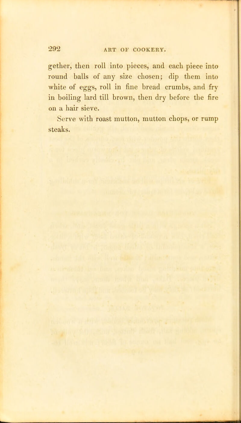 gether, then roll into pieces, and each piece into round balls of any size chosen; dip them into white of eggs, roll in fine bread crumbs, and fry in boiling lard till brown, then dry before the fire on a hair sieve. Serve with roast mutton, mutton chops, or rump steaks.