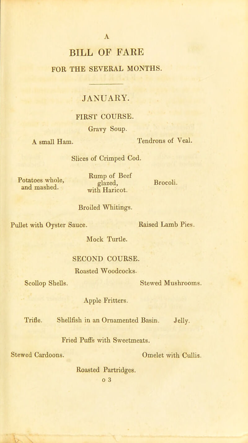 A BILL OF FARE FOR THE SEVERAL MONTHS. JANUARY. FIRST COURSE. Gravy Soup. A small Ham. Tendrons of Veal. Slices of Crimped Cod. Potatoes whole, and mashed. Rump of Beef glazed, Brocoli. with Haricot. Broiled Whitings. Pullet with Oyster Sauce. Raised Lamb Pies. Mock Turtle. SECOND COURSE. Roasted Woodcocks. Scollop Shells. Stewed Mushrooms. Apple Fritters. Trifle. Shellfish in an Ornamented Basin. Jelly. Fried Puffs with Sweetmeats. Stewed Cardoons. Omelet with Cullis. Roasted Partridges,