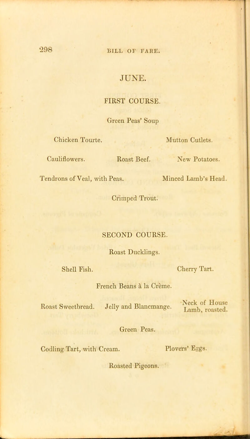 JUNE. FIRST COURSE. Green Peas’ Soup Chicken Tourte. Mutton Cutlets. Cauliflowers. Roast Beef. New Potatoes. Tendrons of Veal, with Peas. Minced Lamb’s Head. Crimped Trout. SECOND COURSE. Roast Ducklings. Shell Fish. Cherry Tart. French Beans a la Creme. Roast Sweetbread. Jelly and Blancmange. ^Lamb°roasted Green Peas. Codling Tart, with Cream. Plovers’ Eggs.