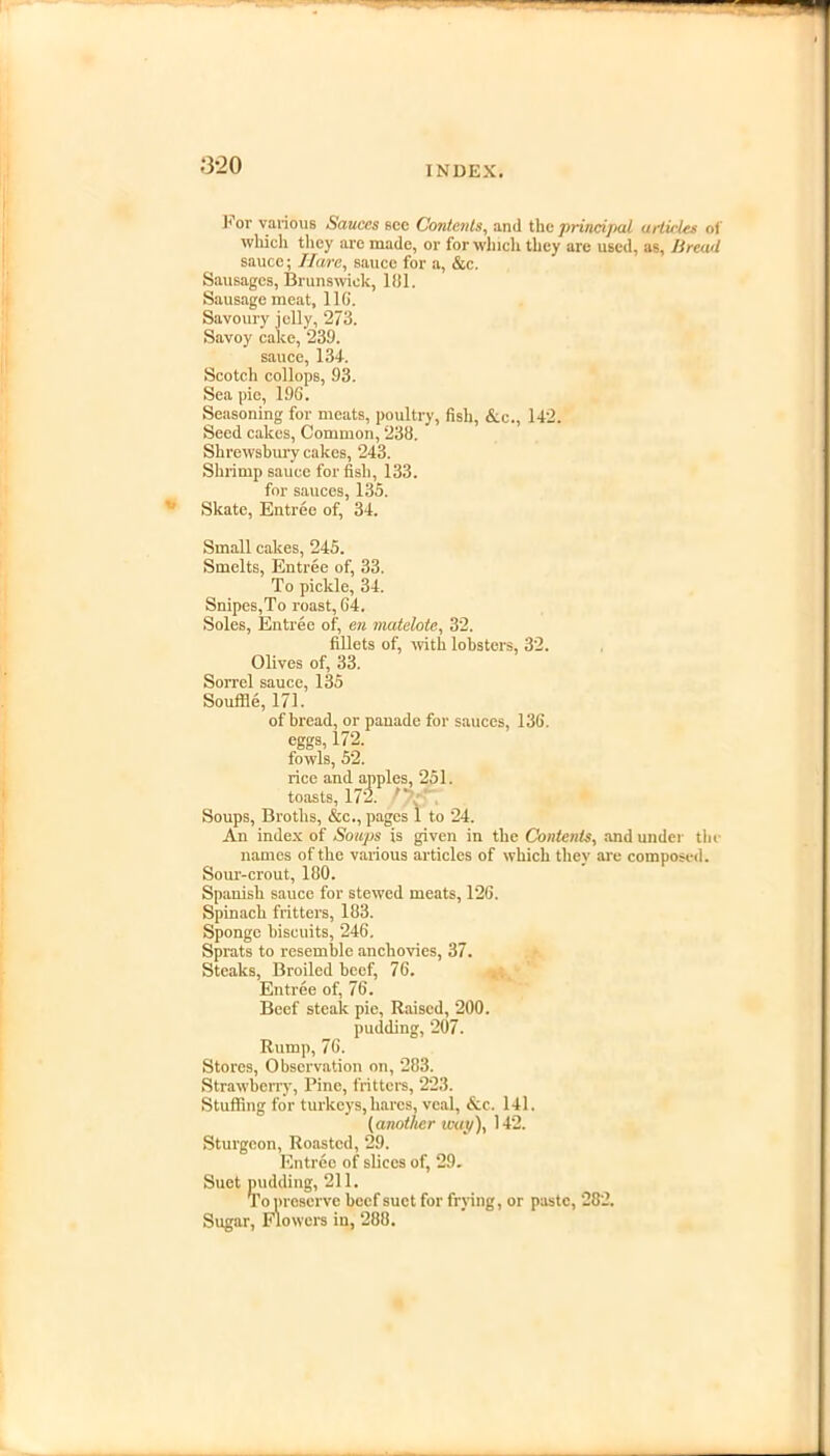 ;3-20 J< or various Sauces see Contents, and the principal articles of which they are made, or for which they are used, as, Bread sauce; Hare, sauce for a, &c. Sausages, Brunswick, 181. Sausage meat, 116. Savoury jelly, 273. Savoy cake, 239. sauce, 134. Scotch collopB, 93. Sea pie, 19G. Seasoning for meats, poultry, fish, &c., 142. Seed cakes, Common, 238.  Shrewsbury cakes, 243. Shrimp sauce for fish, 133. for sauces, 135. Skate, Entree of, 34. Small cakes, 245. Smelts, Entree of, 33. To pickle, 34. Snipes,To roast, G4. Soles, Entree of, en matelote, 32. fillets of, with lobsters, 32. Olives of, 33. Sorrel sauce, 135 Souffle, 171. of bread, or panade for sauces, 136. eggs, 172. fowls, 52. rice and apples, 251. toasts, 172.  Soups, Broths, &c., pages 1 to 24. An index of Soups is given in the Contents, and under tin- names of the various articles of which they are composed. Sour-crout, 180. Spanish sauce for stewed meats, 12G. Spinach fritters, 183. Sponge biscuits, 246. Sprats to resemble anchovies, 37. Steaks, Broiled beef, 76. Entree of, 76. Beef steak pie, Raised, 200. pudding, 207. Rump, 76. Stores, Observation on, 283. Strawberry, Pine, fritters, 223. Stuffing for turkeys, hares, veal, &c. 141. (another way), 142. Sturgeon, Roasted, 29. Entree of slices of, 29. Suet pudding, 211. To preserve beef suet for frying, or paste, 282. Sugar, Flowers in, 288.