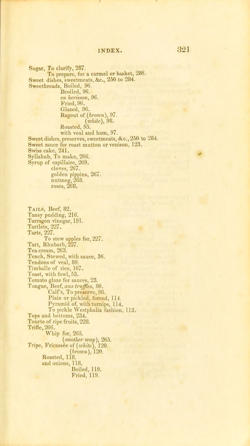 Sugar, To clarify, 287. To prepare, for a carmcl or basket, 286. Sweet dishes, sweetmeats, &c., 2.50 to 284. Sweetbreads, Boiled, 96. Broiled, 96. en herisson, 96. Fried, 96. Glazed, 96. Ragout of (brown), 97. (white), 98. Roasted, 95. with veal and ham, 97. Sweet dishes, preserves, sweetmeats, &c., 250 to 284. Sweet sauce for roast mutton or venison, 123. Swiss cake, 241. Syllabub, To make, 266. Syrup of capillaire, 269. cloves, 267. golden pippins, 267. nutmeg, 268. roses, 268. Tails, Beef, 82. Tansy pudding, 216. Tarragon vinegar, 191. Tartlets, 227. Tarts, 227. To stew apples for, 227. Tart, Rhubarb, 227. Tea cream, 263. Tench, Stewed, with sauce, 36. Tendons of veal, 89. Timballe of rice, 167. Toast, with fowl, 53. Tomato glaze for sauces, 23. Tongue, Beef, anx truffles, 80. Calf's, To preserve, 98. Plain or pickled, forced, 114. Pyramid of, with turnips, 114. To pickle Westphalia fashion, 113. Tops and bottoms, 234. Tourte of ripe fruits, 228. Trifle, 266. Whip for, 265. (another way), 265. Tripe, Fricassee of (white), 120. [brown), 120. Roasted, 118. and onions, 118. Boiled, 119.