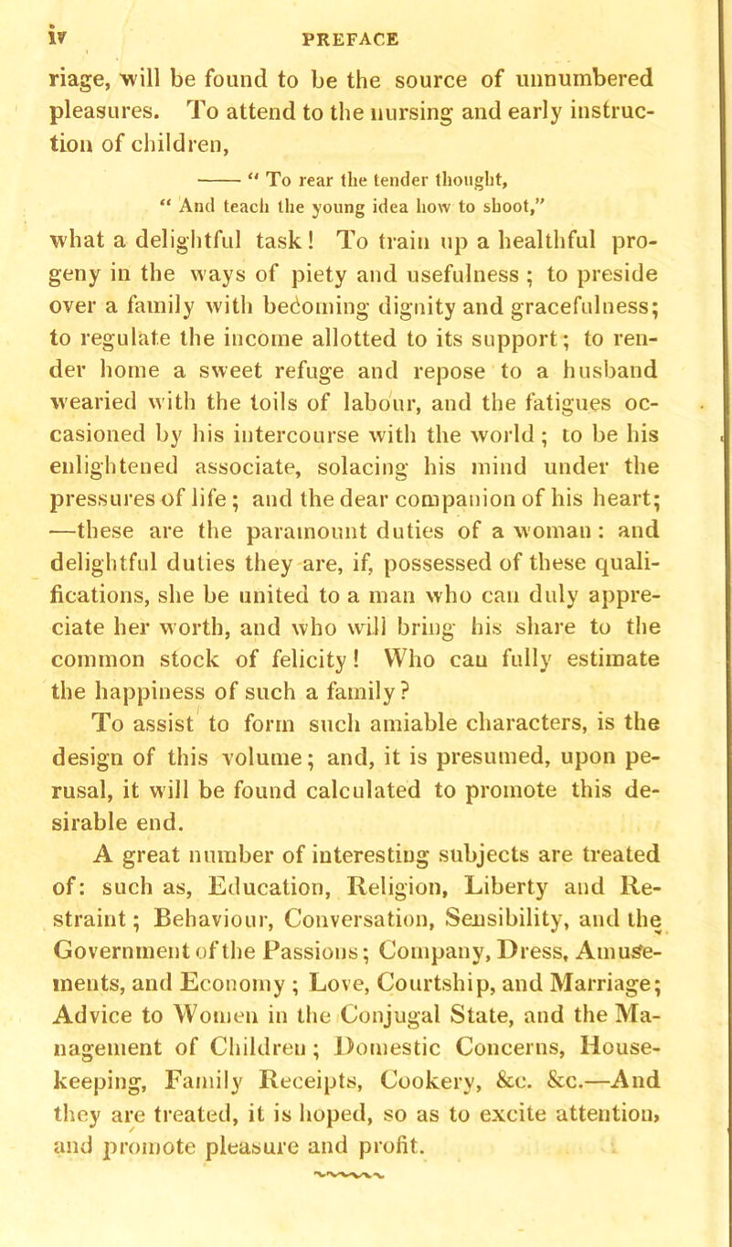 riage, 'will be found to be the source of unnumbered pleasures. To attend to the nursing and early instruc- tion of children, To rear the tender thought, “ And teach the young idea how to shoot,” what a delightful task! To train up a healthful pro- geny in the ways of piety and usefulness ; to preside over a family with becoming dignity and gracefulness; to regulate the income allotted to its support; to ren- der home a sweet refuge and repose to a husband wearied with the toils of labour, and the fatigues oc- casioned by his intercourse with the world; to be his enlightened associate, solacing his mind under the pressures of life ; and the dear companion of his heart; —these are the paramount duties of a woman: and delightful duties they are, if, possessed of these quali- fications, she be united to a man who can duly appre- ciate her worth, and who will bring his share to the common stock of felicity! Who cau fully estimate the happiness of such a family ? To assist to form such amiable characters, is the design of this volume; and, it is presumed, upon pe- rusal, it will be found calculated to promote this de- sirable end. A great number of interesting subjects are treated of: such as, Education, Religion, Liberty and Re- straint ; Behaviour, Conversation, Sensibility, and the Government of the Passions; Company, Dress, Amuse- ments, and Economy ; Love, Courtship, and Marriage; Advice to Women in the Conjugal State, and the Ma- nagement of Children; Domestic Concerns, House- keeping, Family Receipts, Cookery, &e. &c.—And they are treated, it is hoped, so as to excite attention, and promote pleasure and profit.