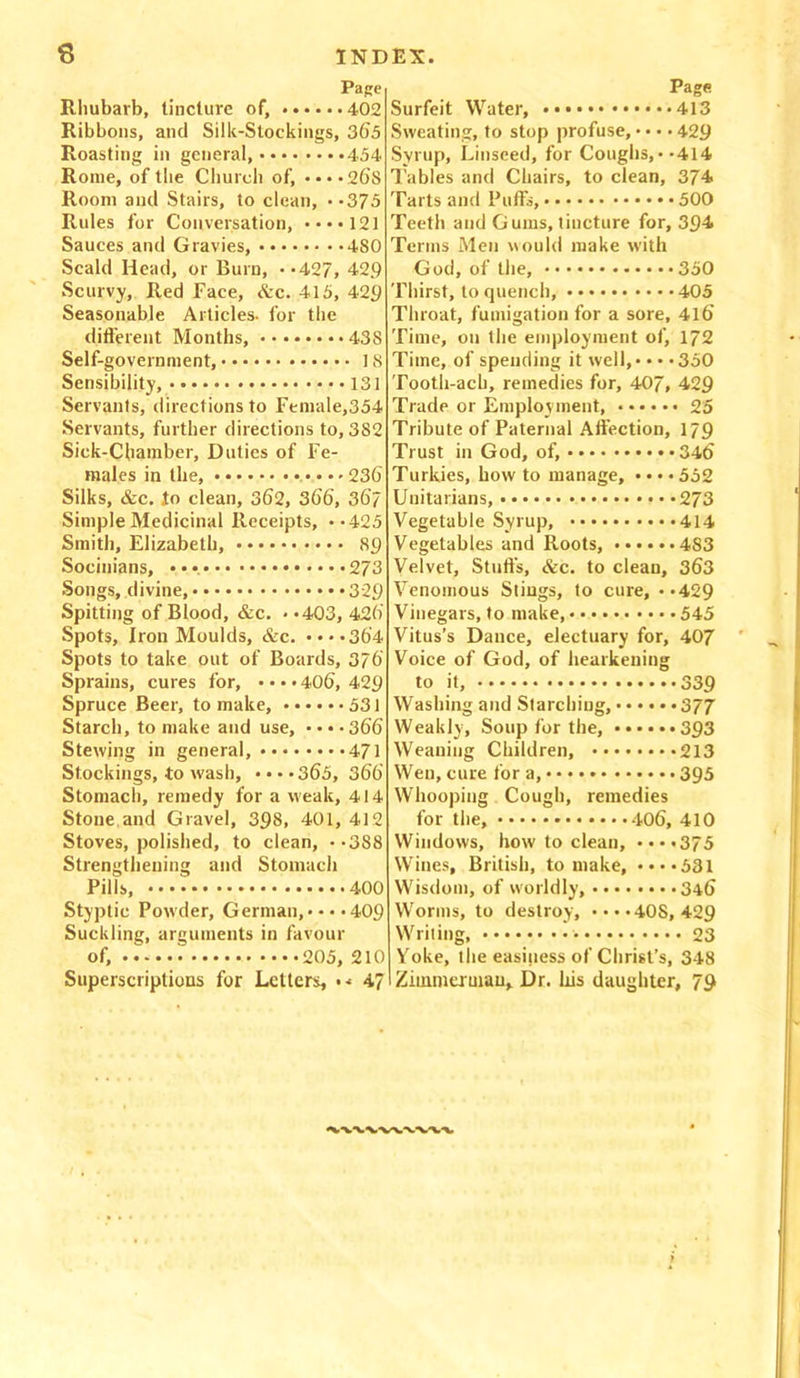 Page Rhubarb, tincture of, 402 Ribbons, and Silk-Stockings, 365 Roasting in general, 454 Rome, of the Church of, ••••26s Room and Stairs, to clean, .-375 Rules for Conversation, ••*•121 Sauces and Gravies, 480 Scald Head, or Burn, *-427, 429 Scurvy, Red Face, Arc. 415, 429 Seasonable Articles- for the different Months, 438 Self-government, 18 Sensibility, 131 Servants, directions to Female,354 Servants, further directions to, 3S2 Sick-Chamber, Duties of Fe- males in the, 23b Silks, &c. to clean, 362, 366, 367 Simple Medicinal Receipts, **425 Smith, Elizabeth, 89 Socinians, • •• 273 Songs, divine, 329 Spitting of Blood, &c. • >403, 426’ Spots, Iron Moulds, &c. ....364 Spots to take out of Boards, 376 Sprains, cures for, • • • • 406, 429 Spruce Beer, to make, 531 Starch, to make and use, • • • • 366 Stewing in general, 471 Stockings, to wash, • • • *365, 366 Stomach, remedy for a weak, 414 Stone and Gravel, 398, 401, 412 Stoves, polished, to clean, •-388 Strengthening and Stomach Pills, 400 Styptic Powder, German,* • • *409 Suckling, arguments in favour of, * 205, 210 Superscriptions for Letters, • •■ 47 Page Surfeit Water, 413 Sweating, to stop profuse, • • • • 429 Syrup, Linseed, for Coughs,* *414 Tables and Chairs, to clean, 374 Tarts and Puffs, 500 Teeth and Gums, tincture for, 394 Terms Men would make with God, of the, 350 Thirst, to quench, 405 Throat, fumigation for a sore, 416 Time, on the employment of, 172 Time, of spending it well, • • • • 350 Tooth-ach, remedies for, 407, 429 Trade or Employment, 25 Tribute of Paternal Affection, 179 Trust in God, of, 346 Turkies, how to manage, • • • • 552 Unitarians, 273 Vegetable Syrup, 414 Vegetables and Roots, 483 Velvet, Stuffs, &c. to clean, 363 Venomous Stings, to cure, **429 Vinegars, to make, 545 Vitus’s Dance, electuary for, 407 Voice of God, of hearkening to it, 339 Washing and Starching, 377 Weakly, Soup for the, 393 Weaning Children, 213 Wen, cure for a, 395 Whooping Cough, remedies for the, 406, 410 Windows, how to clean, ••••375 Wines, British, to make, ••••531 Wisdom, of worldly, 346 Worms, to destroy, ••••408,429 Writing, * 23 Yoke, the easiness of Christ’s, 348 Zimmerman* Dr. his daughter, 79