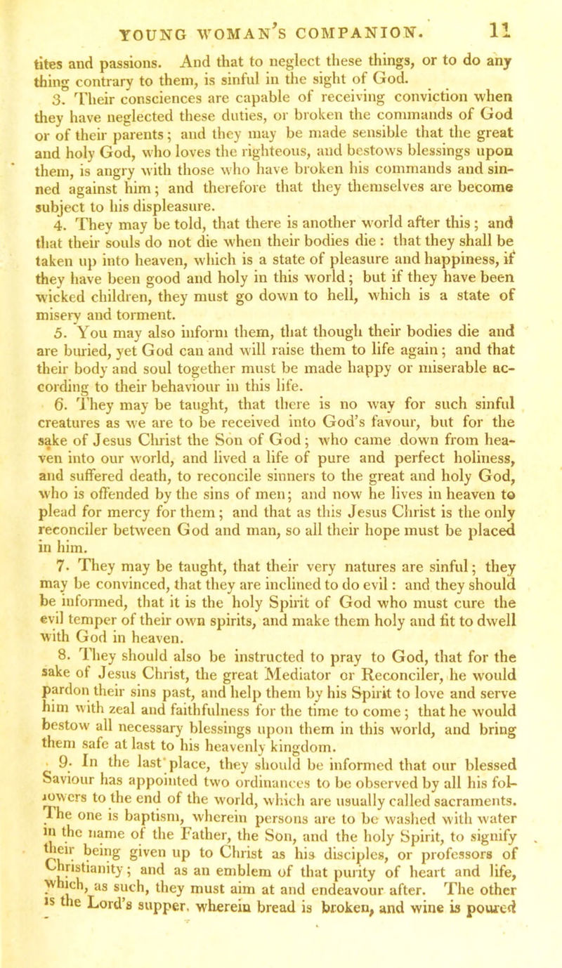 tites and passions. And that to neglect these things, or to do any thing contrary to them, is sinful in the sight of God. 3. Their consciences are capable of receiving conviction when they have neglected these duties, or broken the commands of God or of their parents; and they may be made sensible that the great and holy God, who loves the righteous, and bestows blessings upon them, is angry with those who have broken his commands and sin- ned against him; and therefore that they themselves are become subject to his displeasure. 4. They may be told, that there is another world after this ; and that their souls do not die when their bodies die : that they shall be taken up into heaven, which is a state of pleasure and happiness, if they have been good and holy in this world; but if they have been wicked children, they must go down to hell, which is a state of misery and torment. 5. You may also inform them, that though their bodies die and are buried, yet God can and will raise them to life again; and that their body and soul together must be made happy or miserable ac- cording to their behaviour in this life. 6. They may be taught, that there is no way for such sinful creatures as we are to be received into God’s favour, but for the sake of Jesus Christ the Son of God; who came down from hea- ven into our world, and lived a life of pure and perfect holiness, and suffered death, to reconcile sinners to the great and holy God, who is offended by the sins of men; and now he lives in heaven to plead for mercy for them ; and that as this Jesus Christ is the only reconciler between God and man, so all their hope must be placed in him. 7. They may be taught, that their very natures are sinful; they may be convinced, that they are inclined to do evil: and they should be informed, that it is the holy Spirit of God who must cure the evil temper of their own spirits, and make them holy and fit to dwell with God in heaven. 8. They should also be instructed to pray to God, that for the sake of Jesus Christ, the great Mediator or Reconciler, he would pardon their sins past, and help them by his Spirit to love and serve him with zeal and faithfulness for the time to come ; that he would bestow all necessary blessings upon them in this world, and bring them safe at last to his heavenly kingdom. 9; 1° last'place, they should be informed that our blessed Saviour has appointed two ordinances to be observed by all his fol- iowcrs to the end of the world, which are usually called sacraments. . he one is baptism, wherein persons are to be washed with water in the name of the Father, the Son, and the holy Spirit, to signify their being given up to Christ as his disciples, or professors of Christianity; and as an emblem of that purity of heart and life, ^ lr\dS S?C^’ must a*m at and endeavour after. The other is the Lord’s supper, wherein bread is broken, and wine is poured