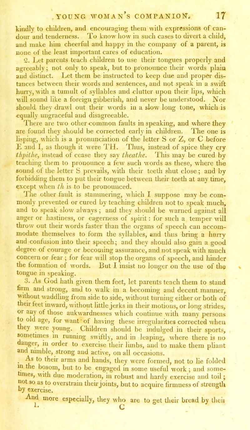 kindly to children, and encouraging them with expressions of can- dour and tenderness. To know how in such cases to divert a child, and make him cheerful and happy in the company of a parent, is none of the least important cares of education. 2. Let parents teach children to use their tongues properly and agreeably; not only to speak, but to pronounce their words plain and distinct. Let them be instructed to keep due and proper dis- tances between their words and sentences, and not speak in a swift hurry, with a tumult of syllables and clutter upon their lips, which will sound like a foreign gibberish, and never be understood. Nor should they drawl out their words in a slow long tone, which is equally ungraceful and disagreeable. There are two other common faults in speaking, and where they are found they should be corrected early in children. The one is lisping, which is a pronunciation of the letter S or Z, or C before E and I, as though it were TH. Thus, instead of spice they cry thpithe, instead of cease they say theathe. This may be cured by teaching them to pronounce a few such words as these, where the sound of the letter S prevails, with their teeth shut close; and by forbidding them to put their tongue between their teeth at any time, except when th is to be pronounced. The other fault is stammering, which I suppose may be com- monly prevented or cured by teaching children not to speak much, and to speak slow always ; and they should be warned against all anger or hastiness, or eagerness of spirit: for such a temper will throw out their words faster than the organs of speech can accom- modate themselves to form the syllables, and thus bring a hurry and confusion into their speech; and they should also gain a good degree of courage or becoming assurance, and not speak with much concern or fear ; for fear will stop the organs of speech, and hinder the formation of words. But I insist no longer on the use of the tongue in speaking. 3. As God hath given them feet, let parents teach them to stand firm and strong, and to walk in a becoming and decent manner, ■without waddling from side to side, without turning either or both of their feet inward, without little jerks in their motions, or long strides, or any of those aukwardnesses which continue with many persons to old age, for want ’ of having these irregularities corrected when they were young. Children should be indulged in their sports, sometimes in running swiftly, and in leaping, where there is no danger, in order to exercise their limbs, and to make them pliant and nimble, strong and active, on all occasions. As to their arms and hands, they were formed, not to lie folded in the bosom, but to be engaged in some useful work ; and some- times, with due moderation, in robust and hardy exercise and toil; not so as to overstrain their joints, but to acquire firmness of strength hy exercise. 1 And more especially, they who are to get their bread by then L r