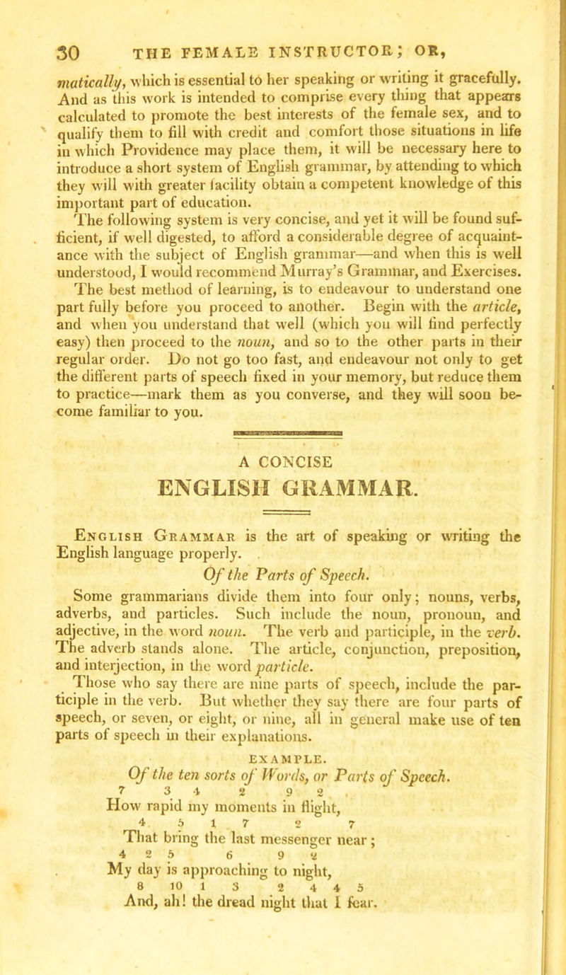 matically, which is essential to her speaking or writing it gracefully. And as this work is intended to comprise every thing that appears calculated to promote the best interests of the female sex, and to qualify them to fill with credit and comfort those situations in life iu which Providence may place them, it will be necessary here to introduce a short system of English grammar, by attending to which they will with greater iacility obtain a competent knowledge of this important part of education. The following system is very concise, and yet it will be found suf- ficient, if well digested, to afford a considerable degree of acquaint- ance with the subject of English grammar—and when this is w'ell understood, I w’ould recommend Murray’s Grammar, and Exercises. The best method of learning, is to endeavour to understand one part fully before you proceed to another. Begin with the article, and when you understand that well (which you will find perfectly easy) then proceed to the noun, and so to the other parts in their regular order. Do not go too fast, and endeavour not only to get the different parts of speech fixed in your memory, but reduce them to practice—mark them as you converse, and they will soon be- come familiar to you. A CONCISE ENGLISH GRAMMAR. English Grammar is the art of speaking or writing the English language properly. Of the Parts of Speech. Some grammarians divide them into four only; nouns, verbs, adverbs, and particles. Such include the noun, pronoun, and adjective, in the w ord noun. The verb and participle, in the verb. The adverb stands alone. The article, conjunction, preposition, and interjection, in the word particle. Those who say there are nine parts of speech, include the par- ticiple in the verb. But whether they say there are four parts of speech, or seven, or eight, or nine, all in general make use of ten parts of speech in their explanations. EXAMPLE. Of the ten sorts oj Morris, or Parts of Speech. 7 3 4 2 9 2, How rapid my moments in flight, 4 5 17 2 7 That bring the last messenger near; 4 2 6 6 9 2 My day is approaching to night, 8 10 l 3 2 4 4 5 And, ah! the dread night that 1 fear.