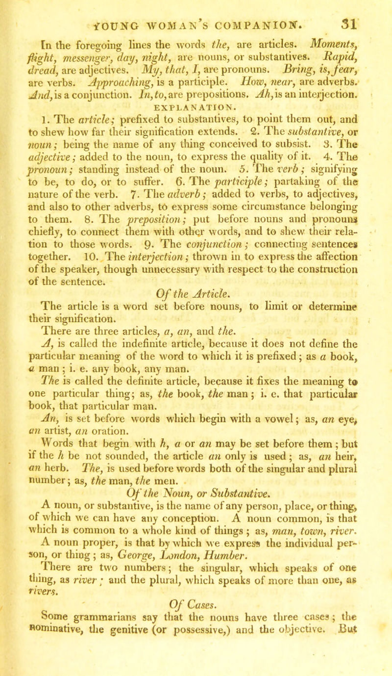 [n the foregoing lines the words the, are articles. Moment.s, flight, messenger, day, night, are nouns, or substantives. Itapid, dread, are adjectives. My, that, I, are pronouns. Bring, is, fear, are verbs. Approaching, is a participle, llozo, near, are adverbs. And, is a conjunction. In, to, are prepositions. Ah, is an inteijection. EXPLANATION. 1. The article; prefixed to substantives, to point them out, and to shew how far their signification extends. 2. The substantive, or noun; being the name of any thing conceived to subsist. 3. The adjective; added to the noun, to express the quality of it. 4. The pronoun; standing instead of the noun. 5. The verb; signifying to be, to do, or to suffer. 6. The participle; partaking of the nature of the verb. 7- Tho adverb; added to verbs, to adjectives, and also to other adverbs, to express some circumstance belonging to them. 8. The preposition; put before nouns and pronouns chiefly, to connect them with other words, and to shew their rela- tion to those words. 9- The conjunction; connecting sentences together. 10. The interjection; thrown in to express the affection of the speaker, though unnecessary with respect to the construction of the sentence. Of the Article. The article is a word set before nouns, to limit or determine their signification. There are three articles, a, an, and the. A, is called the indefinite article, because it does not define the particular meaning of the word to w hich it is prefixed ; as a book, a man ; i. e. any book, any man. The is called the definite article, because it fixes the meaning to one particular thing; as, the book, the man; i. e. that particular book, that particular man. An, is set before words which begin with a vowel; as, an eye, an artist, an oration. Words that begin with h, a or an may be set before them ; but if the h be not sounded, the article an only is used; as, an heir, an herb. The, is used before words both of the singular and plural number; as, the man, the men. Of the Noun, or Substantive. A noun, or substantive, is the name of any person, place, or thing, of which we can have any conception. A noun common, is that which is common to a whole kind of things ; as, man, tozon, river. A noun proper, is that by which we express the individual per- son, or thing; as, George, London, Humber. There are two numbers; the singular, which speaks of one thing, as river; and the plural, which speaks of more than one, as rivers. Of Cases. Some grammarians say that the nouns have three cases ; the nominative, the genitive (or possessive,) and the objective. But