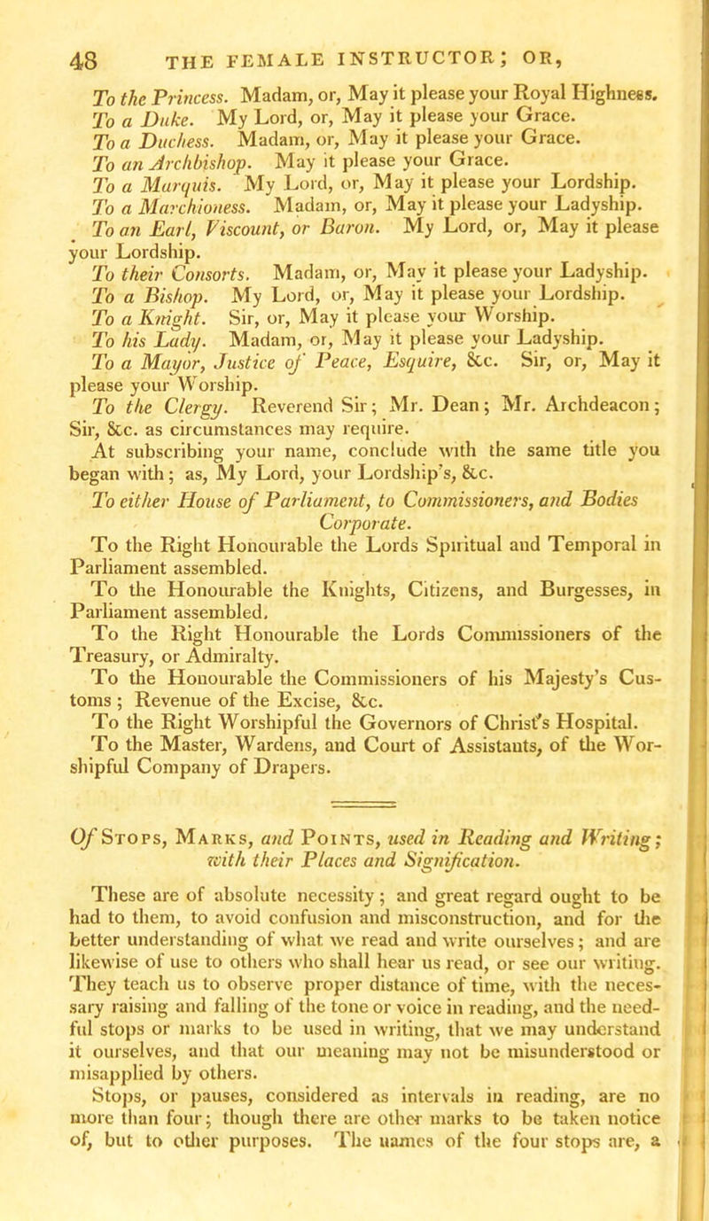 To the Princess. Madam, or, May it please your Royal Highness. To a Duke. My Lord, or, May it please your Grace. To a Duchess. Madam, or, May it please your Grace. To an Archbishop. May it please your Grace. To a Marquis. My Lord, or, May it please your Lordship. To a Marchioness. Madam, or, May it please your Ladyship. To an Earl, Viscount, or Baron. My Lord, or, May it please your Lordship. To their Consorts. Madam, or, May it please your Ladyship. To a Bishop. My Lord, or, May it please your Lordship. To a Knight. Sir, or, May it please your Worship. To his Lady. Madam, or, M ay it please your Ladyship. To a Mayor, Justice of Peace, Esquire, &c. Sir, or, May it please your Worship. To the Clergy. Reverend Sir; Mr. Dean; Mr. Archdeacon; Sir, &c. as circumstances may require. At subscribing your name, conclude with the same title you began with; as, My Lord, your Lordship's, &c. To either House of Parliament, to Commissioners, and Bodies Corporate. To the Right Honourable the Lords Spiritual and Temporal in Parliament assembled. To the Honourable the Knights, Citizens, and Burgesses, in Parliament assembled. To the Right Honourable the Lords Commissioners of the Treasury, or Admiralty. To the Honourable the Commissioners of his Majesty’s Cus- toms ; Revenue of the Excise, &c. To the Right Worshipful the Governors of Christ's Hospital. To the Master, Wardens, and Court of Assistants, of the Wor- shipful Company of Drapers. Of Stops, Marks, and Points, used in Reading and Writing; xoith their Places and Signification. These are of absolute necessity; and great regard ought to be had to them, to avoid confusion and misconstruction, and for the better understanding of what we read and write ourselves; and are likewise of use to others who shall hear us read, or see our writing. They teach us to observe proper distance of time, with the neces- sary raising and falling of the tone or voice in reading, and the need- ful stops or marks to be used in writing, that we may understand it ourselves, and that our meaning may not be misunderstood or misapplied by others. Stops, or pauses, considered as intervals in reading, are no more than four; though there are other marks to be taken notice of, but to other purposes. The uames of the four stops are, a